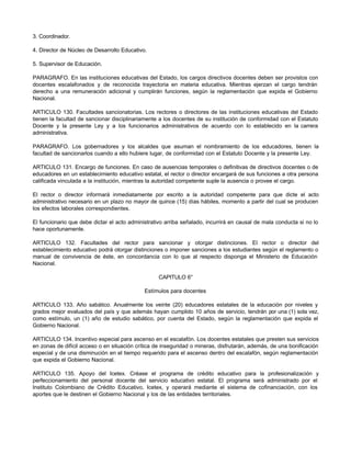 3. Coordinador.

4. Director de Núcleo de Desarrollo Educativo.

5. Supervisor de Educación.

PARAGRAFO. En las instituciones educativas del Estado, los cargos directivos docentes deben ser provistos con
docentes escalafonados y de reconocida trayectoria en materia educativa. Mientras ejerzan el cargo tendrán
derecho a una remuneración adicional y cumplirán funciones, según la reglamentación que expida el Gobierno
Nacional.

ARTICULO 130. Facultades sancionatorias. Los rectores o directores de las instituciones educativas del Estado
tienen la facultad de sancionar disciplinariamente a los docentes de su institución de conformidad con el Estatuto
Docente y la presente Ley y a los funcionarios administrativos de acuerdo con lo establecido en la carrera
administrativa.

PARAGRAFO. Los gobernadores y los alcaldes que asuman el nombramiento de los educadores, tienen la
facultad de sancionarlos cuando a ello hubiere lugar, de conformidad con el Estatuto Docente y la presente Ley.

ARTICULO 131. Encargo de funciones. En caso de ausencias temporales o definitivas de directivos docentes o de
educadores en un establecimiento educativo estatal, el rector o director encargará de sus funciones a otra persona
calificada vinculada a la institución, mientras la autoridad competente suple la ausencia o provee el cargo.

El rector o director informará inmediatamente por escrito a la autoridad competente para que dicte el acto
administrativo necesario en un plazo no mayor de quince (15) días hábiles, momento a partir del cual se producen
los efectos laborales correspondientes.

El funcionario que debe dictar el acto administrativo arriba señalado, incurrirá en causal de mala conducta si no lo
hace oportunamente.

ARTICULO 132. Facultades del rector para sancionar y otorgar distinciones. El rector o director del
establecimiento educativo podrá otorgar distinciones o imponer sanciones a los estudiantes según el reglamento o
manual de convivencia de éste, en concordancia con lo que al respecto disponga el Ministerio de Educación
Nacional.

                                                   CAPITULO 6°

                                             Estímulos para docentes

ARTICULO 133. Año sabático. Anualmente los veinte (20) educadores estatales de la educación por niveles y
grados mejor evaluados del país y que además hayan cumplido 10 años de servicio, tendrán por una (1) sola vez,
como estímulo, un (1) año de estudio sabático, por cuenta del Estado, según la reglamentación que expida el
Gobierno Nacional.

ARTICULO 134. Incentivo especial para ascenso en el escalafón. Los docentes estatales que presten sus servicios
en zonas de difícil acceso o en situación crítica de inseguridad o mineras, disfrutarán, además, de una bonificación
especial y de una disminución en el tiempo requerido para el ascenso dentro del escalafón, según reglamentación
que expida el Gobierno Nacional.

ARTICULO 135. Apoyo del Icetex. Créase el programa de crédito educativo para la profesionalización y
perfeccionamiento del personal docente del servicio educativo estatal. El programa será administrado por el
Instituto Colombiano de Crédito Educativo, Icetex, y operará mediante el sistema de cofinanciación, con los
aportes que le destinen el Gobierno Nacional y los de las entidades territoriales.
 