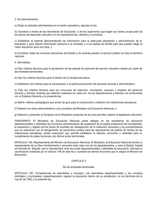 3. De Administración:

a) Dirigir la actividad administrativa en el sector educativo y ejecutar la ley;

b) Coordinar a través de las Secretarías de Educación, o de los organismos que hagan sus veces, la ejecución de
los planes de desarrollo educativo en los departamentos, distritos y municipios;

c) Establecer el sistema descentralizado de información para la adecuada planeación y administración de la
educación y para ofrecer información oportuna a la sociedad y a los padres de familia para que puedan elegir la
mejor educación para sus hijos, y

d) Coordinar todas las acciones educativas del Estado y de quienes presten el servicio público en todo el territorio
nacional.

4. Normativas:

a) Fijar criterios técnicos para la aprobación de las plantas de personal del servicio educativo estatal por parte de
las entidades territoriales;

b) Fijar los criterios técnicos para el diseño de la canasta educativa;

c) Establecer los criterios para la actualización y el perfeccionamiento del personal docente y administrativo;

d) Fijar los criterios técnicos para los concursos de selección, vinculación, ascenso y traslado del personal
docente y directivo docente que deberán realizarse en cada uno de los departamentos y distritos, de conformidad
con el Estatuto Docente y la presente ley;

e) Definir criterios pedagógicos que sirvan de guía para la construcción y dotación de instituciones educativas;

f) Preparar los actos administrativos y los contratos del Ministerio de Educación Nacional, y

g) Elaborar y presentar al Congreso de la República proyectos de ley que permitan mejorar la legislación educativa.

PARAGRAFO. El Ministerio de Educación Nacional podrá delegar en las secretarías de educación
departamentales y distritales las funciones administrativas de expedición de la tarjeta profesional del secretariado,
la expedición y registro de los títulos de bachiller por desaparición de la institución educativa y los procedimientos
que se relacionan con el otorgamiento de personería jurídica para las asociaciones de padres de familia de las
instituciones educativas, previa evaluación que permita establecer la eficacia, economía y celeridad para el
cumplimiento de estas funciones, por dichos entes territoriales.

ARTICULO 149. Representante del Ministro de Educación Nacional. El Ministerio de Educación Nacional tendrá un
representante de su libre nombramiento y remoción ante cada uno de los departamentos, y ante el Distrito Capital
de Santafé de Bogotá, que lo representará ante las juntas departamentales y distritales de educación. Ejercerá la
coordinación ordenada por el artículo 148 de esta ley y cumplirá las demás funciones que le asigne el Ministro de
Educación.

                                                       CAPITULO 2

                                              De las entidades territoriales

ARTICULO 150. Competencias de asambleas y concejos. Las asambleas departamentales y los concejos
distritales y municipales, respectivamente, regulan la educación dentro de su jurisdicción, en los términos de la
Ley 60 de 1993 y la presente ley.
 