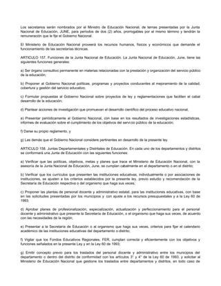 Los secretarios serán nombrados por el Ministro de Educación Nacional, de ternas presentadas por la Junta
Nacional de Educación, JUNE, para períodos de dos (2) años, prorrogables por el mismo término y tendrán la
remuneración que le fije el Gobierno Nacional.

El Ministerio de Educación Nacional proveerá los recursos humanos, físicos y económicos que demande el
funcionamiento de las secretarías técnicas.

ARTICULO 157. Funciones de la Junta Nacional de Educación. La Junta Nacional de Educación, June, tiene las
siguientes funciones generales:

a) Ser órgano consultivo permanente en materias relacionadas con la prestación y organización del servicio público
de la educación;

b) Proponer al Gobierno Nacional políticas, programas y proyectos conducentes al mejoramiento de la calidad,
cobertura y gestión del servicio educativo;

c) Formular propuestas al Gobierno Nacional sobre proyectos de ley y reglamentaciones que faciliten el cabal
desarrollo de la educación;

d) Plantear acciones de investigación que promuevan el desarrollo científico del proceso educativo nacional;

e) Presentar periódicamente al Gobierno Nacional, con base en los resultados de investigaciones estadísticas,
informes de evaluación sobre el cumplimiento de los objetivos del servi cio público de la educación;

f) Darse su propio reglamento, y

g) Las demás que el Gobierno Nacional considere pertinentes en desarrollo de la presente ley.

ARTICULO 158. Juntas Departamentales y Distritales de Educación. En cada uno de los departamentos y distritos
se conformará una Junta de Educación con las siguientes funciones:

a) Verificar que las políticas, objetivos, metas y planes que trace el Ministerio de Educación Nacional, con la
asesoría de la Junta Nacional de Educación, June, se cumplan cabalmente en el departamento o en el distrito;

b) Verificar que los currículos que presenten las instituciones educativas, individualmente o por asociaciones de
instituciones, se ajusten a los criterios establecidos por la presente ley, previo estudio y recomendación de la
Secretaría de Educación respectiva o del organismo que haga sus veces;

c) Proponer las plantas de personal docente y administrativo estatal, para las instituciones educativas, con base
en las solicitudes presentadas por los municipios y con ajuste a los recursos presupuestales y a la Ley 60 de
1993;

d) Aprobar planes de profesionalización, especialización, actualización y perfeccionamiento para el personal
docente y administrativo que presente la Secretaría de Educación, o el organismo que haga sus veces, de acuerdo
con las necesidades de la región;

e) Presentar a la Secretaría de Educación o al organismo que haga sus veces, criterios para fijar el calendario
académico de las instituciones educativas del departamento o distrito;

f) Vigilar que los Fondos Educativos Regionales, FER, cumplan correcta y eficientemente con los objetivos y
funciones señalados en la presente Ley y en la Ley 60 de 1993;

g) Emitir concepto previo para los traslados del personal docente y administrativo entre los municipios del
departamento o dentro del distrito de conformidad con los artículos 3° y 4° de la Ley 60 de 1993, y solicitar al
Ministerio de Educación Nacional que gestione los traslados entre departamentos y distritos, en todo caso de
 
