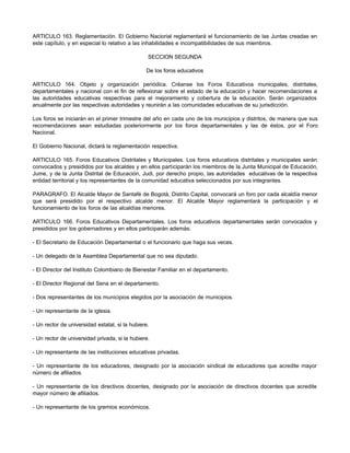 ARTICULO 163. Reglamentación. El Gobierno Naciorial reglamentará el funcionamiento de las Juntas creadas en
este capítulo, y en especial lo relativo a las inhabilidades e incompatibilidades de sus miembros.

                                                 SECCION SEGUNDA

                                                De los foros educativos

ARTICULO 164. Objeto y organización periódica. Créanse los Foros Educativos municipales, distritales,
departamentales y nacional con el fin de reflexionar sobre el estado de la educación y hacer recomendaciones a
las autoridades educativas respectivas para el mejoramiento y cobertura de la educación. Serán organizados
anualmente por las respectivas autoridades y reunirán a las comunidades educativas de su jurisdicción.

Los foros se iniciarán en el primer trimestre del año en cada uno de los municipios y distritos, de manera que sus
recomendaciones sean estudiadas posteriormente por los foros departamentales y las de éstos, por el Foro
Nacional.

El Gobierno Nacional, dictará la reglamentación respectiva.

ARTICULO 165. Foros Educativos Distritales y Municipales. Los foros educativos distritales y municipales serán
convocados y presididos por los alcaldes y en ellos participarán los miembros de la Junta Municipal de Educación,
Jume, y de la Junta Distrital de Educación, Judi, por derecho propio, las autoridades educativas de la respectiva
entidad territorial y los representantes de la comunidad educativa seleccionados por sus integrantes.

PARAGRAFO. El Alcalde Mayor de Santafé de Bogotá, Distrito Capital, convocará un foro por cada alcaldía menor
que será presidido por el respectivo alcalde menor. El Alcalde Mayor reglamentará la participación y el
funcionamiento de los foros de las alcaldías menores.

ARTICULO 166. Foros Educativos Departamentales. Los foros educativos departamentales serán convocados y
presididos por los gobernadores y en ellos participarán además:

- El Secretario de Educación Departamental o el funcionario que haga sus veces.

- Un delegado de la Asamblea Departamental que no sea diputado.

- El Director del Instituto Colombiano de Bienestar Familiar en el departamento.

- El Director Regional del Sena en el departamento.

- Dos representantes de los municipios elegidos por la asociación de municipios.

- Un representante de la iglesia.

- Un rector de universidad estatal, si la hubiere.

- Un rector de universidad privada, si la hubiere.

- Un representante de las instituciones educativas privadas.

- Un representante de los educadores, designado por la asociación sindical de educadores que acredite mayor
número de afiliados.

- Un representante de los directivos docentes, designado por la asociación de directivos docentes que acredite
mayor número de afiliados.

- Un representante de los gremios económicos.
 