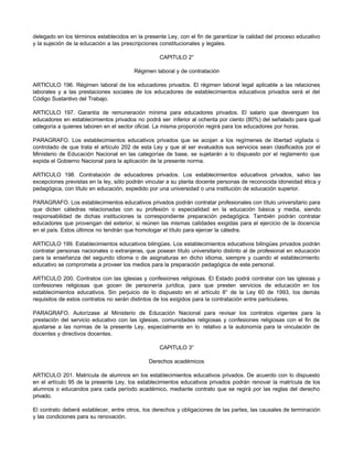delegado en los términos establecidos en la presente Ley, con el fin de garantizar la calidad del proceso educativo
y la sujeción de la educación a las prescripciones constitucionales y legales.

                                                   CAPITULO 2°

                                        Régimen laboral y de contratación

ARTICULO 196. Régimen laboral de los educadores privados. El régimen laboral legal aplicable a las relaciones
laborales y a las prestaciones sociales de los educadores de establecimientos educativos privados será el del
Código Sustantivo del Trabajo.

ARTICULO 197. Garantía de remuneración mínima para educadores privados. El salario que devenguen los
educadores en establecimientos privados no podrá ser inferior al ochenta por ciento (80%) del señalado para igual
categoría a quienes laboren en el sector oficial. La misma proporción regirá para los educadores por horas.

PARAGRAFO. Los establecimientos educativos privados que se acojan a los regímenes de libertad vigilada o
controlado de que trata el artículo 202 de esta Ley y que al ser evaluados sus servicios sean clasificados por el
Ministerio de Educación Nacional en las categorías de base, se sujetarán a lo dispuesto por el reglamento que
expida el Gobierno Nacional para la aplicación de la presente norma.

ARTICULO 198. Contratación de educadores privados. Los establecimientos educativos privados, salvo las
excepciones previstas en la ley, sólo podrán vincular a su planta docente personas de reconocida idoneidad ética y
pedagógica, con título en educación, expedido por una universidad o una institución de educación superior.

PARAGRAFO. Los establecimientos educativos privados podrán contratar profesionales con título universitario para
que dicten cátedras relacionadas con su profesión o especialidad en la educación básica y media, siendo
responsabilidad de dichas instituciones la correspondiente preparación pedagógica. También podrán contratar
educadores que provengan del exterior, si reúnen las mismas calidades exigidas para el ejercicio de la docencia
en el país. Estos últimos no tendrán que homologar el título para ejercer la cátedra.

ARTICULO 199. Establecimientos educativos bilingües. Los establecimientos educativos bilingües privados podrán
contratar personas nacionales o extranjeras, que posean título universitario distinto al de profesional en educación
para la enseñanza del segundo idioma o de asignaturas en dicho idioma, siempre y cuando el establecimiento
educativo se comprometa a proveer los medios para la preparación pedagógica de este personal.

ARTICULO 200. Contratos con las iglesias y confesiones religiosas. El Estado podrá contratar con las iglesias y
confesiones religiosas que gocen de personería jurídica, para que presten servicios de educación en los
establecimientos educativos. Sin perjuicio de lo dispuesto en el artículo 8° de la Ley 60 de 1993, los demás
requisitos de estos contratos no serán distintos de los exigidos para la contratación entre particulares.

PARAGRAFO. Autorízase al Ministerio de Educación Nacional para revisar los contratos vigentes para la
prestación del servicio educativo con las iglesias, comunidades religiosas y confesiones religiosas con el fin de
ajustarse a las normas de la presente Ley, especialmente en lo relativo a la autonomía para la vinculación de
docentes y directivos docentes.

                                                   CAPITULO 3°

                                              Derechos académicos

ARTICULO 201. Matrícula de alumnos en los establecimientos educativos privados. De acuerdo con lo dispuesto
en el artículo 95 de la presente Ley, los establecimientos educativos privados podrán renovar la matrícula de los
alumnos o educandos para cada período académico, mediante contrato que se regirá por las reglas del derecho
privado.

El contrato deberá establecer, entre otros, los derechos y obligaciones de las partes, las causales de terminación
y las condiciones para su renovación.
 