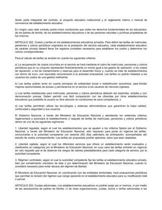Serán parte integrante del contrato, el proyecto educativo institucional y el reglamento interno o manual de
convivencia del establecimiento educativo.

En ningún caso este contrato podrá incluir condiciones que violen los derechos fundamentales de los educandos,
de los padres de familia, de los establecimientos educativos o de las personas naturales o jurídicas propietarias de
los mismos.

ARTICULO 202. Costos y tarifas en los establecimientos educativos privados. Para definir las tarifas de matrículas,
pensiones y cobros periódicos originados en la prestación del servicio educativo, cada establecimiento educativo
de carácter privado deberá llevar los registros contables necesarios para establecer los costos y determinar los
cobros correspondientes.

Para el cálculo de tarifas se tendrán en cuenta los siguientes criterios:

a) La recuperación de costos incurridos en el servicio se hará mediante el cobro de matrículas, pensiones y cobros
periódicos que en su conjunto representen financieramente un monto igual a los gastos de operación, a los costos
de reposición, a los de mantenimiento y reservas para el desarrollo futuro y, cuando se trate de establecimientos
con ánimo de lucro, una razonable remuneración a la actividad empresarial. Las tarifas no podrán trasladar a los
usuarios los costos de una gestión ineficiente;

b) Las tarifas podrán tener en cuenta principios de solidaridad social o redistribución económica para brindar
mejores oportunidades de acceso y permanencia en el servicio a los usuarios de menores ingresos;

c) Las tarifas establecidas para matrículas, pensiones y cobros periódicos deberán ser explícitas, simples y con
denominación precisa. Deben permitir una fácil comparación con las ofrecidas por otros establecimientos
educativos que posibilite al usuario su libre elección en condiciones de sana competencia, y

d) Las tarifas permitirán utilizar las tecnologías y sistemas administrativos que garanticen la mejor calidad,
continuidad y seguridad a sus usuarios.

El Gobierno Nacional, a través del Ministerio de Educación Nacional y atendiendo los anteriores criterios,
reglamentará y autorizará el establecimiento o reajuste de tarifas de matrículas, pensiones y cobros periódicos
dentro de uno de los siguientes regímenes:

1. Libertad regulada, según el cual los establecimientos que se ajusten a los criterios fijados por el Gobierno
Nacional, a través del Ministerio de Educación Nacional, sólo requieren para poner en vigencia las tarifas,
comunicarlas a la autoridad competente con sesenta (60) días calendario de anticipación, acompañadas del
estudio de costos correspondiente. Las tarifas así propuestas podrán aplicarse, salvo que sean objetadas.

2. Libertad vigilada, según el cual los diferentes servicios que ofrece un establecimiento serán evaluados y
clasificados en categorías por el Ministerio de Educación Nacional, en cuyo caso las tarifas entrarán en vigencia
sin otro requisito que el de observar los rangos de valores preestablecidos para cada categoría de servicio, por la
autoridad competente.

3. Régimen controlado, según el cual la autoridad competente fija las tarifas al establecimiento educativo privado,
bien por sometimiento voluntario de éste o por determinación del Ministerio de Educación Nacional, cuando lo
considere necesario para evitar abusos del régimen de libertad.

El Ministerio de Educación Nacional, en coordinación con las entidades territoriales, hará evaluaciones periódicas
que permitan la revisión del régimen que venga operando en el establecimiento educativo para su modificación total
o parcial.

ARTICULO 203. Cuotas adicionales. Los establecimientos educativos no podrán exigir por sí mismos, ni por medio
de las asociaciones de padres de familia, ni de otras organizaciones, cuotas, bonos o tarifas adicionales a las
 