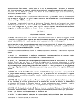 reconocidas como tales, siempre y cuando dentro de los seis (6) meses siguientes a la vigencia de la presente
Ley, presenten un plan de desarrollo institucional que contemple los aspectos académicos, administrativos y
financieros. Este plan deberá ser aprobado por el Ministro de Educación Nacional, previo concepto del Consejo
Nacional de Educación Superior, CESU.

ARTICULO 215. Código educativo. La presente Ley, adicionada con la Ley 30 de 1992, con la ley estatutaria por la
cual se desarrolla el derecho a la educación y con las demás disposiciones legales y reglamentarias sobre la
materia, constituyen el Código Educativo.

Su estructura y organización le compete al Ministro de Educación Nacional con la asesoría del Instituto
Colombiano para el Fomento de la Educación Superior, ICFES; del Consejo Nacional de Educación Superior,
CESU; de la Junta Nacional de Educación, JUNE, y de dos miembros por cada una de las Cámaras legislativas
designados por las Comisiones Sextas del Senado y Cámara de Representantes.

                                                  CAPITULO 2°

                                       Disposiciones transitorias y vigencia

ARTICULO 216. Reestructuración de las normales. El Gobierno Nacional dentro del término de un (1) año contado
a partir de la promulgación de la presente Ley, determinará los procedimientos para reestructurar las normales
que, por necesidad del servicio educativo, pueden formar educadores a nivel de normalista superior.

Las normales que no sean reestructuradas ajustarán sus programas para ofrecer, de acuerdo con lo dispuesto en
el presente artículo, preferiblemente programas de la educación media técnica u otros de la educación por niveles
y grados, según las necesidades regionales o locales.

La Nación y las entidades territoriales crearán las condiciones para dar cumplimiento a lo dispuesto en el presente
artículo.

ARTICULO 217. Censo educativo. Se autoriza al Departamento Administrativo Nacional de Estadística, DANE,
para que realice un censo educativo nacional antes del 31 de diciembre de 1995.

ARTICULO 218. Lista de elegibles. Las entidades territoriales darán prioridad al nombramiento de docentes y
directivos docentes que aún figuren en las listas de elegibles de los concursos realizados por el Instituto
Colombiano para el Fomento de la Educación Superior, ICFES, y que no hayan sido incorporados a las plantas de
personal docente, en el momento de entrar en vigencia la presente Ley. Tales nombramientos se harán en estricto
orden según el puntaje obtenido en dichos concursos, siempre y cuando se llenen los requisitos del Estatuto
Docente.

ARTICULO 219. Jefes de Distrito Educativo. Los Jefes de Distrito Educativo que cesen en sus cargos, en razón de
las disposiciones y reglamentaciones de la presente Ley y de la Ley 60 de 1993, tendrán prelación para ser
reubicados en otros cargos del servicio público educativo estatal, en todo caso sin detrimento de sus condiciones
laborales y salariales.

ARTICULO 220. Estructura administrativa del Ministerio de Educación Nacional. El Gobierno Nacional, en el plazo
de seis (6) meses a partir de la expedición de la presente Ley, adaptará la estructura y procedimientos
administrativos del Ministerio de Educación Nacional y de sus entidades adscritas o vinculadas y hará las
modificaciones presupuestales necesarias para dar cumplimiento a lo dispuesto en esta Ley.

ARTICULO 221. Divulgación de esta Ley. El Gobierno Nacional, a través del Ministerio de Educación Nacional
coordinará la realización de foros, seminarios, debates y encuentros de discusión académica que permitan dar a
conocer a todo el país, la naturaleza y alcances de la presente Ley.

ARTICULO 222. Vigencia. Esta Ley rige a partir de su promulgación y deroga las normas que le sean contrarias.

El Presidente del honorable Senado de la República.
 