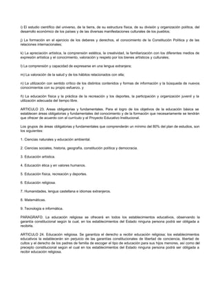 i) El estudio científico del universo, de la tierra, de su estructura física, de su división y organización política, del
desarrollo económico de los países y de las diversas manifestaciones culturales de los pueblos;

j) La formación en el ejercicio de los deberes y derechos, el conocimiento de la Constitución Política y de las
relaciones internacionales;

k) La apreciación artística, la comprensión estética, la creatividad, la familiarización con los diferentes medios de
expresión artística y el conocimiento, valoración y respeto por los bienes artísticos y culturales;

l) La comprensión y capacidad de expresarse en una lengua extranjera;

m) La valoración de la salud y de los hábitos relacionados con ella;

n) La utilización con sentido crítico de los distintos contenidos y formas de información y la búsqueda de nuevos
conocimientos con su propio esfuerzo, y

ñ) La educación física y la práctica de la recreación y los deportes, la participación y organización juvenil y la
utilización adecuada del tiempo libre.

ARTICULO 23. Areas obligatorias y fundamentales. Para el logro de los objetivos de la educación básica se
establecen áreas obligatorias y fundamentales del conocimiento y de la formación que necesariamente se tendrán
que ofrecer de acuerdo con el currículo y el Proyecto Educativo Institucional.

Los grupos de áreas obligatorias y fundamentales que comprenderán un mínimo del 80% del plan de estudios, son
los siguientes:

1. Ciencias naturales y educación ambiental.

2. Ciencias sociales, historia, geografía, constitución política y democracia.

3. Educación artística.

4. Educación ética y en valores humanos.

5. Educación física, recreación y deportes.

6. Educación religiosa.

7. Humanidades, lengua castellana e idiomas extranjeros.

8. Matemáticas.

9. Tecnología e informática.

PARAGRAFO. La educación religiosa se ofrecerá en todos los establecimientos educativos, observando la
garantía constitucional según la cual, en los establecimientos del Estado ninguna persona podrá ser obligada a
recibirla.

ARTICULO 24. Educación religiosa. Se garantiza el derecho a recibir educación religiosa; los establecimientos
educativos la establecerán sin perjuicio de las garantías constitucionales de libertad de conciencia, libertad de
cultos y el derecho de los padres de familia de escoger el tipo de educación para sus hijos menores, así como del
precepto constitucional según el cual en los establecimientos del Estado ninguna persona podrá ser obligada a
recibir educación religiosa.
 