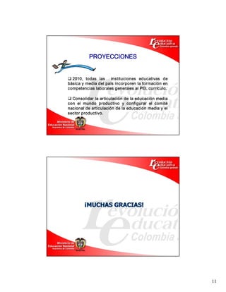 11 
q 2010,  todas  las    instituciones  educativas  de 
básica y media del país incorporen la formación en 
competencias laborales generales al PEI, currículo. 
PROYECCIONES 
q Consolidar la articulación de la educación media 
con  el  mundo  productivo  y  configurar  el  comité 
nacional de articulación de la educación media y el 
sector productivo. 
¡ ¡MUCHAS GRACIAS! MUCHAS GRACIAS!
 