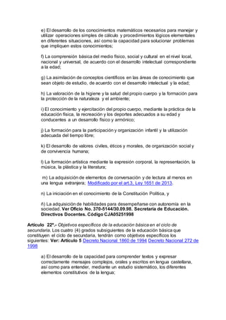 e) El desarrollo de los conocimientos matemáticos necesarios para manejar y 
utilizar operaciones simples de cálculo y procedimientos lógicos elementales 
en diferentes situaciones, así como la capacidad para solucionar problemas 
que impliquen estos conocimientos; 
f) La comprensión básica del medio físico, social y cultural en el nivel local, 
nacional y universal, de acuerdo con el desarrollo intelectual correspondiente 
a la edad; 
g) La asimilación de conceptos científicos en las áreas de conocimiento que 
sean objeto de estudio, de acuerdo con el desarrollo intelectual y la edad; 
h) La valoración de la higiene y la salud del propio cuerpo y la formación para 
la protección de la naturaleza y el ambiente; 
i) El conocimiento y ejercitación del propio cuerpo, mediante la práctica de la 
educación física, la recreación y los deportes adecuados a su edad y 
conducentes a un desarrollo físico y armónico; 
j) La formación para la participación y organización infantil y la utilización 
adecuada del tiempo libre; 
k) El desarrollo de valores civiles, éticos y morales, de organización social y 
de convivencia humana; 
l) La formación artística mediante la expresión corporal, la representación, la 
música, la plástica y la literatura; 
m) La adquisición de elementos de conversación y de lectura al menos en 
una lengua extranjera; Modificado por el art.3, Ley 1651 de 2013. 
n) La iniciación en el conocimiento de la Constitución Política, y 
ñ) La adquisición de habilidades para desempeñarse con autonomía en la 
sociedad. Ver Oficio No. 370-5144/30.09.98. Secretaría de Educación. 
Directivos Docentes. Código CJA05251998 
Artículo 22º.- Objetivos específicos de la educación básica en el ciclo de 
secundaria. Los cuatro (4) grados subsiguientes de la educación básica que 
constituyen el ciclo de secundaria, tendrán como objetivos específicos los 
siguientes: Ver: Artículo 5 Decreto Nacional 1860 de 1994 Decreto Nacional 272 de 
1998 
a) El desarrollo de la capacidad para comprender textos y expresar 
correctamente mensajes complejos, orales y escritos en lengua castellana, 
así como para entender, mediante un estudio sistemático, los diferentes 
elementos constitutivos de la lengua; 
 
