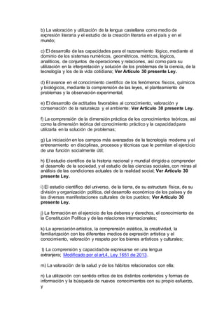 b) La valoración y utilización de la lengua castellana como medio de 
expresión literaria y el estudio de la creación literaria en el país y en el 
mundo; 
c) El desarrollo de las capacidades para el razonamiento lógico, mediante el 
dominio de los sistemas numéricos, geométricos, métricos, lógicos, 
analíticos, de conjuntos de operaciones y relaciones, así como para su 
utilización en la interpretación y solución de los problemas de la ciencia, de la 
tecnología y los de la vida cotidiana; Ver Artículo 30 presente Ley. 
d) El avance en el conocimiento científico de los fenómenos físicos, químicos 
y biológicos, mediante la comprensión de las leyes, el planteamiento de 
problemas y la observación experimental; 
e) El desarrollo de actitudes favorables al conocimiento, valoración y 
conservación de la naturaleza y el ambiente; Ver Artículo 30 presente Ley. 
f) La comprensión de la dimensión práctica de los conocimientos teóricos, así 
como la dimensión teórica del conocimiento práctico y la capacidad para 
utilizarla en la solución de problemas; 
g) La iniciación en los campos más avanzados de la tecnología moderna y el 
entrenamiento en disciplinas, procesos y técnicas que le permitan el ejercicio 
de una función socialmente útil; 
h) El estudio científico de la historia nacional y mundial dirigido a comprender 
el desarrollo de la sociedad, y el estudio de las ciencias sociales, con miras al 
análisis de las condiciones actuales de la realidad social; Ver Artículo 30 
presente Ley. 
i) El estudio científico del universo, de la tierra, de su estructura física, de su 
división y organización política, del desarrollo económico de los países y de 
las diversas manifestaciones culturales de los pueblos; Ver Artículo 30 
presente Ley. 
j) La formación en el ejercicio de los deberes y derechos, el conocimiento de 
la Constitución Política y de las relaciones internacionales; 
k) La apreciación artística, la comprensión estética, la creatividad, la 
familiarización con los diferentes medios de expresión artística y el 
conocimiento, valoración y respeto por los bienes artísticos y culturales; 
l) La comprensión y capacidad de expresarse en una lengua 
extranjera; Modificado por el art.4, Ley 1651 de 2013. 
m) La valoración de la salud y de los hábitos relacionados con ella; 
n) La utilización con sentido crítico de los distintos contenidos y formas de 
información y la búsqueda de nuevos conocimientos con su propio esfuerzo, 
y 
 