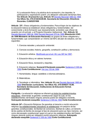 ñ) La educación física y la práctica de la recreación y los deportes, la 
participación y organización juvenil y la utilización adecuada del tiempo libre. 
Ver Artículo 30 presente Ley; Artículo 54 Decreto Nacional 1860 de 1994 
Ver Oficio No. 370-5144/30.09.98. Secretaría de Educación. Directivos 
Docentes. CJA05251998 
Artículo 23º.- Áreas obligatorias y fundamentales. Para el logro de los objetivos de 
la educación básica se establecen áreas obligatorias y fundamentales del 
conocimiento y de la formación que necesariamente se tendrán que ofrecer de 
acuerdo con el currículo y el Proyecto Educativo Institucional. Ver: Artículo 34 
Decreto Nacional 1860 de 1994 Decreto Nacional 272 de 1998 (Resolución 2343 
de 1996 Ministerio de Educación Nacional).Los grupos de áreas obligatorias y 
fundamentales que comprenderán un mínimo del 80% del plan de estudios, son los 
siguientes: 
1. Ciencias naturales y educación ambiental. 
2. Ciencias sociales, historia, geografía, constitución política y democracia. 
3. Educación artística. Modificado por el art. 65, Ley 397 de 1997. 
4. Educación ética y en valores humanos. 
5. Educación física, recreación y deportes. 
6. Educación religiosa. Numeral 6 Declarado exequible Sentencia C 555 de 
1994 Corte Constitucional. Ver Ley 133 de 1994 
7. Humanidades, lengua castellana e idiomas extranjeros. 
8. Matemáticas. 
9. Tecnología e informática. Ver: Artículo 33 y ss Decreto Nacional 1860 de 
1994 Orientación curriculares. Ver Oficio No. 370-5548/27.10.98. 
Secretaría de Educación. Instituciones de Educación formal. 
CJA13351998 
Parágrafo.- La educación religiosa se ofrecerá en todos los establecimientos 
educativos, observando la garantía constitucional según la cual, en los 
establecimientos del Estado ninguna persona podrá ser obligada a recibirla. 
Subrayado declarado exequible Sentencia C 555 de 1994 Corte Constitucional. 
Artículo 24º.- Educación Religiosa. Se garantiza el derecho a recibir educación 
religiosa; los establecimientos educativos la establecerán sin perjuicio de las 
garantías constitucionales de libertad de conciencia, libertad de cultos y el derecho 
de los padres de familia de escoger el tipo de educación para sus hijos menores, así 
como del precepto constitucional según el cual en los establecimientos del Estado 
ninguna persona podrá ser obligada a recibir educación religiosa. Subrayado 
declarado exequible Sentencia C 555 de 1994 Corte Constitucional. 
 