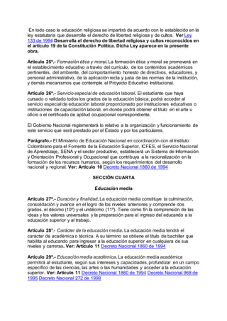 En todo caso la educación religiosa se impartirá de acuerdo con lo establecido en la 
ley estatutaria que desarrolla el derecho de libertad religiosa y de cultos. Ver Ley 
133 de 1994 Desarrolla el derecho de libertad religiosa y cultos reconocidos en 
el artículo 19 de la Constitución Política. Dicha Ley aparece en la presente 
obra. 
Artículo 25º.- Formación ética y moral. La formación ética y moral se promoverá en 
el establecimiento educativo a través del currículo, de los contenidos académicos 
pertinentes, del ambiente, del comportamiento honesto de directivos, educadores, y 
personal administrativo, de la aplicación recta y justa de las normas de la institución, 
y demás mecanismos que contemple el Proyecto Educativo Institucional. 
Artículo 26º.- Servicio especial de educación laboral. El estudiante que haya 
cursado o validado todos los grados de la educación básica, podrá acceder al 
servicio especial de educación laboral proporcionado por instituciones educativas o 
instituciones de capacitación laboral, en donde podrá obtener el título en el arte u 
oficio o el certificado de aptitud ocupacional correspondiente. 
El Gobierno Nacional reglamentará lo relativo a la organización y funcionamiento de 
este servicio que será prestado por el Estado y por los particulares. 
Parágrafo.- El Ministerio de Educación Nacional en coordinación con el Instituto 
Colombiano para el Fomento de la Educación Superior, ICFES, el Servicio Nacional 
de Aprendizaje, SENA y el sector productivo, establecerá un Sistema de Información 
y Orientación Profesional y Ocupacional que contribuya a la racionalización en la 
formación de los recursos humanos, según los requerimientos del desarrollo 
nacional y regional. Ver: Artículo 10 Decreto Nacional 1860 de 1994 
SECCIÓN CUARTA 
Educación media 
Artículo 27º.- Duración y finalidad. La educación media constituye la culminación, 
consolidación y avance en el logro de los niveles anteriores y comprende dos 
grados, el décimo (10º) y el undécimo (11º). Tiene como fin la comprensión de las 
ideas y los valores universales y la preparación para el ingreso del educando a la 
educación superior y al trabajo. 
Artículo 28º.- Carácter de la educación media. La educación media tendrá el 
carácter de académica o técnica. A su término se obtiene el título de bachiller que 
habilita al educando para ingresar a la educación superior en cualquiera de sus 
niveles y carreras. Ver: Artículo 11 Decreto Nacional 1860 de 1994 
Artículo 29º.- Educación media académica. La educación media académica 
permitirá al estudiante, según sus intereses y capacidades, profundizar en un campo 
específico de las ciencias, las artes o las humanidades y acceder a la educación 
superior. Ver: Artículo 11 Decreto Nacional 1860 de 1994 Decreto Nacional 968 de 
1995 Decreto Nacional 272 de 1998 
 