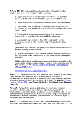 Artículo 30º.- Objetivos específicos de la educación media académica. Son 
objetivos específicos de la educación media académica: 
a) La profundización en un campo del conocimiento o en una actividad 
específica de acuerdo con los intereses y capacidades del educando; 
b) La profundización en conocimientos avanzados de las ciencias naturales; 
c) La incorporación de la investigación al proceso cognoscitivo, tanto de 
laboratorio como de la realidad nacional, en sus aspectos natural, económico, 
político y social; 
d) El desarrollo de la capacidad para profundizar en un campo del 
conocimiento, de acuerdo con las potencialidades e intereses; 
e) La vinculación a programas de desarrollo y organización social y 
comunitaria, orientados a dar solución a los problemas sociales de su 
entorno; 
f) El fomento de la conciencia y la participación responsable del educando en 
acciones cívicas y de servicio social; 
g) La capacidad reflexiva y crítica sobre los múltiples aspectos de la realidad 
y la comprensión de los valores éticos, morales, religiosos y convivencia en 
sociedad, y 
h) El cumplimiento de los objetivos de la educación básica contenidos en los 
literales b) del artículo 20, c) del artículo 21 y c), e), h), i), k), ñ) del artículo 22 
de la presente Ley. Ver Decreto Nacional 272 de 1998, Modificado por el 
art.5, Ley 1651 de 2013. 
i) Adicionado por el art. 7, Ley 1503 de 2011 
Artículo 31º.- Áreas fundamentales de la educación media académica. Para el logro 
de los objetivos de la educación media académica serán obligatorias y 
fundamentales las mismas áreas de la educación básica en un nivel más avanzado, 
además de las ciencias económicas, políticas y la filosofía. Ver Artículo 9 Decreto 
Nacional 1860 de 1994 y s.s., (Resolución 2343 de 1996 Ministerio de Educación 
Nacional). 
Parágrafo.- Aunque todas las áreas de la educación media académica son 
obligatorias y fundamentales, las instituciones educativas organizarán la 
programación de tal manera que los estudiantes puedan intensificar, entre otros, en 
ciencias naturales, ciencias sociales, humanidades, arte o lenguas extranjeras, de 
acuerdo con su vocación e intereses, como orientación a la carrera que vayan a 
escoger en la educación superior. 
Artículo 32º.- Educación media técnica. La educación media técnica prepara a los 
estudiantes para el desempeño laboral en uno de los sectores de la producción y de 
 