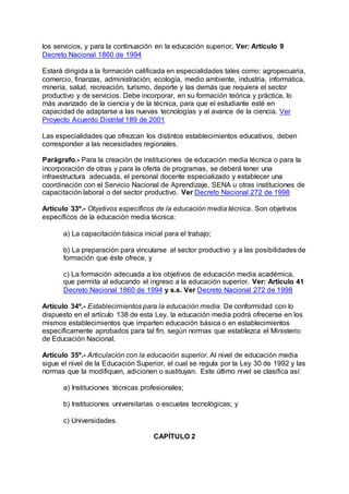 los servicios, y para la continuación en la educación superior. Ver: Artículo 9 
Decreto Nacional 1860 de 1994 
Estará dirigida a la formación calificada en especialidades tales como: agropecuaria, 
comercio, finanzas, administración, ecología, medio ambiente, industria, informática, 
minería, salud, recreación, turismo, deporte y las demás que requiera el sector 
productivo y de servicios. Debe incorporar, en su formación teórica y práctica, lo 
más avanzado de la ciencia y de la técnica, para que el estudiante esté en 
capacidad de adaptarse a las nuevas tecnologías y al avance de la ciencia. Ver 
Proyecto Acuerdo Distrital 189 de 2001 
Las especialidades que ofrezcan los distintos establecimientos educativos, deben 
corresponder a las necesidades regionales. 
Parágrafo.- Para la creación de instituciones de educación media técnica o para la 
incorporación de otras y para la oferta de programas, se deberá tener una 
infraestructura adecuada, el personal docente especializado y establecer una 
coordinación con el Servicio Nacional de Aprendizaje, SENA u otras instituciones de 
capacitación laboral o del sector productivo. Ver Decreto Nacional 272 de 1998 
Artículo 33º.- Objetivos específicos de la educación media técnica. Son objetivos 
específicos de la educación media técnica: 
a) La capacitación básica inicial para el trabajo; 
b) La preparación para vincularse al sector productivo y a las posibilidades de 
formación que éste ofrece, y 
c) La formación adecuada a los objetivos de educación media académica, 
que permita al educando el ingreso a la educación superior. Ver: Artículo 41 
Decreto Nacional 1860 de 1994 y s.s. Ver Decreto Nacional 272 de 1998 
Artículo 34º.- Establecimientos para la educación media. De conformidad con lo 
dispuesto en el artículo 138 de esta Ley, la educación media podrá ofrecerse en los 
mismos establecimientos que imparten educación básica o en establecimientos 
específicamente aprobados para tal fin, según normas que establezca el Ministerio 
de Educación Nacional. 
Artículo 35º.- Articulación con la educación superior. Al nivel de educación media 
sigue el nivel de la Educación Superior, el cual se regula por la Ley 30 de 1992 y las 
normas que la modifiquen, adicionen o sustituyan. Este último nivel se clasifica así: 
a) Instituciones técnicas profesionales; 
b) Instituciones universitarias o escuelas tecnológicas; y 
c) Universidades. 
CAPÍTULO 2 
 