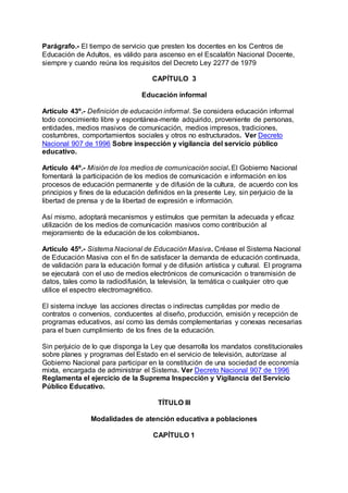 Parágrafo.- El tiempo de servicio que presten los docentes en los Centros de 
Educación de Adultos, es válido para ascenso en el Escalafón Nacional Docente, 
siempre y cuando reúna los requisitos del Decreto Ley 2277 de 1979 
CAPÍTULO 3 
Educación informal 
Artículo 43º.- Definición de educación informal. Se considera educación informal 
todo conocimiento libre y espontánea-mente adquirido, proveniente de personas, 
entidades, medios masivos de comunicación, medios impresos, tradiciones, 
costumbres, comportamientos sociales y otros no estructurados. Ver Decreto 
Nacional 907 de 1996 Sobre inspección y vigilancia del servicio público 
educativo. 
Artículo 44º.- Misión de los medios de comunicación social. El Gobierno Nacional 
fomentará la participación de los medios de comunicación e información en los 
procesos de educación permanente y de difusión de la cultura, de acuerdo con los 
principios y fines de la educación definidos en la presente Ley, sin perjuicio de la 
libertad de prensa y de la libertad de expresión e información. 
Así mismo, adoptará mecanismos y estímulos que permitan la adecuada y eficaz 
utilización de los medios de comunicación masivos como contribución al 
mejoramiento de la educación de los colombianos. 
Artículo 45º.- Sistema Nacional de Educación Masiva. Créase el Sistema Nacional 
de Educación Masiva con el fin de satisfacer la demanda de educación continuada, 
de validación para la educación formal y de difusión artística y cultural. El programa 
se ejecutará con el uso de medios electrónicos de comunicación o transmisión de 
datos, tales como la radiodifusión, la televisión, la temática o cualquier otro que 
utilice el espectro electromagnético. 
El sistema incluye las acciones directas o indirectas cumplidas por medio de 
contratos o convenios, conducentes al diseño, producción, emisión y recepción de 
programas educativos, así como las demás complementarias y conexas necesarias 
para el buen cumplimiento de los fines de la educación. 
Sin perjuicio de lo que disponga la Ley que desarrolla los mandatos constitucionales 
sobre planes y programas del Estado en el servicio de televisión, autorízase al 
Gobierno Nacional para participar en la constitución de una sociedad de economía 
mixta, encargada de administrar el Sistema. Ver Decreto Nacional 907 de 1996 
Reglamenta el ejercicio de la Suprema Inspección y Vigilancia del Servicio 
Público Educativo. 
TÍTULO III 
Modalidades de atención educativa a poblaciones 
CAPÍTULO 1 
 
