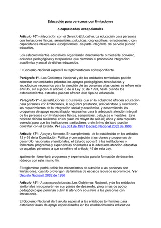 Educación para personas con limitaciones 
o capacidades excepcionales 
Artículo 46º.- Integración con el Servicio Educativo. La educación para personas 
con limitaciones físicas, sensoriales, psíquicas, cognoscitivas, emocionales o con 
capacidades intelectuales excepcionales, es parte integrante del servicio público 
educativo. 
Los establecimientos educativos organizarán directamente o mediante convenio, 
acciones pedagógicas y terapéuticas que permitan el proceso de integración 
académica y social de dichos educandos. 
El Gobierno Nacional expedirá la reglamentación correspondiente. 
Parágrafo 1º.- Los Gobiernos Nacional y de las entidades territoriales podrán 
contratar con entidades privadas los apoyos pedagógicos, terapéuticos y 
tecnológicos necesarios para la atención de las personas a las cuales se refiere este 
artículo, sin sujeción al artículo 8 de la Ley 60 de 1993, hasta cuando los 
establecimientos estatales puedan ofrecer este tipo de educación. 
Parágrafo 2º.- Las Instituciones Educativas que en la actualidad ofrecen educación 
para personas con limitaciones, la seguirán prestando, adecuándose y atendiendo 
los requerimientos de la integración social y académica, y desarrollando los 
programas de apoyo especializado necesarios para la adecuada atención integral 
de las personas con limitaciones físicas, sensoriales, psíquicas o mentales. Este 
proceso deberá realizarse en un plazo no mayor de seis (6) años y será requisito 
esencial para que las instituciones particulares o sin ánimo de lucro puedan 
contratar con el Estado. Ver Ley 361 de 1997 Decreto Nacional 2082 de 1996 
Artículo 47º.- Apoyo y fomento. En cumplimiento de lo establecido en los artículos 
13 y 68 de la Constitución Política y con sujeción a los planes y programas de 
desarrollo nacionales y territoriales, el Estado apoyará a las instituciones y 
fomentará programas y experiencias orientadas a la adecuada atención educativa 
de aquellas personas a que se refiere el artículo 46 de esta Ley. 
Igualmente fomentará programas y experiencias para la formación de docentes 
idóneos con este mismo fin. 
El reglamento podrá definir los mecanismos de subsidio a las personas con 
limitaciones, cuando provengan de familias de escasos recursos económicos. Ver 
Decreto Nacional 2082 de 1996 
Artículo 48º.- Aulas especializadas. Los Gobiernos Nacional, y de las entidades 
territoriales incorporarán en sus planes de desarrollo, programas de apoyo 
pedagógico que permitan cubrir la atención educativa a las personas con 
limitaciones. 
El Gobierno Nacional dará ayuda especial a las entidades territoriales para 
establecer aulas de apoyo especializadas en los establecimientos educativos 
 