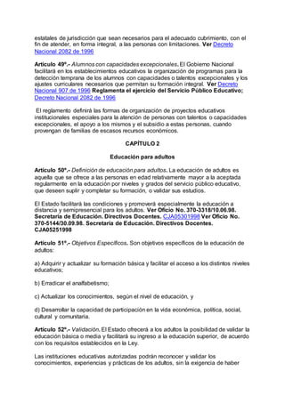 estatales de jurisdicción que sean necesarios para el adecuado cubrimiento, con el 
fin de atender, en forma integral, a las personas con limitaciones. Ver Decreto 
Nacional 2082 de 1996 
Artículo 49º.- Alumnos con capacidades excepcionales. El Gobierno Nacional 
facilitará en los establecimientos educativos la organización de programas para la 
detección temprana de los alumnos con capacidades o talentos excepcionales y los 
ajustes curriculares necesarios que permitan su formación integral. Ver Decreto 
Nacional 907 de 1996 Reglamenta el ejercicio del Servicio Público Educativo; 
Decreto Nacional 2082 de 1996 
El reglamento definirá las formas de organización de proyectos educativos 
institucionales especiales para la atención de personas con talentos o capacidades 
excepcionales, el apoyo a los mismos y el subsidio a estas personas, cuando 
provengan de familias de escasos recursos económicos. 
CAPÍTULO 2 
Educación para adultos 
Artículo 50º.- Definición de educación para adultos. La educación de adultos es 
aquella que se ofrece a las personas en edad relativamente mayor a la aceptada 
regularmente en la educación por niveles y grados del servicio público educativo, 
que deseen suplir y completar su formación, o validar sus estudios. 
El Estado facilitará las condiciones y promoverá especialmente la educación a 
distancia y semipresencial para los adultos. Ver Oficio No. 370-3318/10.06.98. 
Secretaría de Educación. Directivos Docentes. CJA05301998 Ver Oficio No. 
370-5144/30.09.98. Secretaría de Educación. Directivos Docentes. 
CJA05251998 
Artículo 51º.- Objetivos Específicos. Son objetivos específicos de la educación de 
adultos: 
a) Adquirir y actualizar su formación básica y facilitar el acceso a los distintos niveles 
educativos; 
b) Erradicar el analfabetismo; 
c) Actualizar los conocimientos, según el nivel de educación, y 
d) Desarrollar la capacidad de participación en la vida económica, política, social, 
cultural y comunitaria. 
Artículo 52º.- Validación. El Estado ofrecerá a los adultos la posibilidad de validar la 
educación básica o media y facilitará su ingreso a la educación superior, de acuerdo 
con los requisitos establecidos en la Ley. 
Las instituciones educativas autorizadas podrán reconocer y validar los 
conocimientos, experiencias y prácticas de los adultos, sin la exigencia de haber 
 