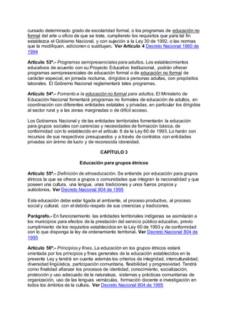 cursado determinado grado de escolaridad formal, o los programas de educación no 
formal del arte u oficio de que se trate, cumpliendo los requisitos que para tal fin 
establezca el Gobierno Nacional, y con sujeción a la Ley 30 de 1992, o las normas 
que la modifiquen, adicionen o sustituyan. Ver Artículo 4 Decreto Nacional 1860 de 
1994 
Artículo 53º.- Programas semipresenciales para adultos. Los establecimientos 
educativos de acuerdo con su Proyecto Educativo Institucional, podrán ofrecer 
programas semipresenciales de educación formal o de educación no formal de 
carácter especial, en jornada nocturna, dirigidos a personas adultas, con propósitos 
laborales. El Gobierno Nacional reglamentará tales programas. 
Artículo 54º.- Fomento a la educación no formal para adultos. El Ministerio de 
Educación Nacional fomentará programas no formales de educación de adultos, en 
coordinación con diferentes entidades estatales y privadas, en particular los dirigidos 
al sector rural y a las zonas marginadas o de difícil acceso. 
Los Gobiernos Nacional y de las entidades territoriales fomentarán la educación 
para grupos sociales con carencias y necesidades de formación básica, de 
conformidad con lo establecido en el artículo 8 de la Ley 60 de 1993. Lo harán con 
recursos de sus respectivos presupuestos y a través de contratos con entidades 
privadas sin ánimo de lucro y de reconocida idoneidad. 
CAPÍTULO 3 
Educación para grupos étnicos 
Artículo 55º.- Definición de etnoeducación. Se entiende por educación para grupos 
étnicos la que se ofrece a grupos o comunidades que integran la nacionalidad y que 
poseen una cultura, una lengua, unas tradiciones y unos fueros propios y 
autóctonos. Ver Decreto Nacional 804 de 1995 
Esta educación debe estar ligada al ambiente, al proceso productivo, al proceso 
social y cultural, con el debido respeto de sus creencias y tradiciones. 
Parágrafo.- En funcionamiento las entidades territoriales indígenas se asimilarán a 
los municipios para efectos de la prestación del servicio público educativo, previo 
cumplimiento de los requisitos establecidos en la Ley 60 de 1993 y de conformidad 
con lo que disponga la ley de ordenamiento territorial. Ver Decreto Nacional 804 de 
1995 
Artículo 56º.- Principios y fines. La educación en los grupos étnicos estará 
orientada por los principios y fines generales de la educación establecidos en la 
presente Ley y tendrá en cuenta además los criterios de integridad, interculturalidad, 
diversidad lingüística, participación comunitaria, flexibilidad y progresividad. Tendrá 
como finalidad afianzar los procesos de identidad, conocimiento, socialización, 
protección y uso adecuado de la naturaleza, sistemas y prácticas comunitarias de 
organización, uso de las lenguas vernáculas, formación docente e investigación en 
todos los ámbitos de la cultura. Ver Decreto Nacional 804 de 1995 
 