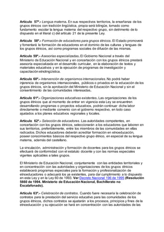 Artículo 57º.- Lengua materna. En sus respectivos territorios, la enseñanza de los 
grupos étnicos con tradición lingüística, propia será bilingüe, tomado como 
fundamento escolar la lengua materna del respectivo grupo, sin detrimento de lo 
dispuesto en el literal c) del artículo 21 de la presente Ley. 
Artículo 58º.- Formación de educadores para grupos étnicos. El Estado promoverá 
y fomentará la formación de educadores en el dominio de las culturas y lenguas de 
los grupos étnicos, así como programas sociales de difusión de las mismas. 
Artículo 59º.- Asesorías especializadas. El Gobierno Nacional a través del 
Ministerio de Educación Nacional y en concertación con los grupos étnicos prestará 
asesoría especializada en el desarrollo curricular, en la elaboración de textos y 
materiales educativos y en la ejecución de programas de investigación y 
capacitación etnolingüística. 
Artículo 60º.- Intervención de organismos internacionales. No podrá haber 
injerencia de organismos internacionales, públicos o privados en la educación de los 
grupos étnicos, sin la aprobación del Ministerio de Educación Nacional y sin el 
consentimiento de las comunidades interesadas. 
Artículo 61º.- Organizaciones educativas existentes. Las organizaciones de los 
grupos étnicos que al momento de entrar en vigencia esta Ley se encuentren 
desarrollando programas o proyectos educativos, podrán continuar dicha labor 
directamente o mediante convenio con el gobierno respectivo, en todo caso 
ajustados a los planes educativos regionales y locales. 
Artículo 62º.- Selección de educadores. Las autoridades competentes, en 
concertación con los grupos étnicos, seleccionarán a los educadores que laboren en 
sus territorios, preferiblemente, entre los miembros de las comunidades en ellas 
radicados. Dichos educadores deberán acreditar formación en etnoeducación, 
poseer conocimientos básicos del respectivo grupo étnico, en especial de su lengua 
materna, además del castellano. 
La vinculación, administración y formación de docentes para los grupos étnicos se 
efectuará de conformidad con el estatuto docente y con las normas especiales 
vigentes aplicables a tales grupos. 
El Ministerio de Educación Nacional, conjuntamente con las entidades territoriales y 
en concentración con las autoridades y organizaciones de los grupos étnicos 
establecerá programas especiales para la formación y profesionalización de 
etnoeducadores o adecuará los ya existentes, para dar cumplimiento a lo dispuesto 
en esta Ley y en la Ley 60 de 1993. Ver Decreto Nacional 196 de 1995 (Resolución 
5660 de 1994. Ministerio de Educación Nacional, Bachillerato no 
Escalafonado). 
Artículo 63º.- Celebración de contratos. Cuando fuere necesaria la celebración de 
contratos para la prestación del servicio educativo para las comunidades de los 
grupos étnicos, dichos contratos se ajustarán a los procesos, principios y fines de la 
etnoeducación y su ejecución se hará en concentración con las autoridades de las 
 