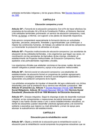 entidades territoriales indígenas y de los grupos étnicos. Ver Decreto Nacional 804 
de 1995 
CAPÍTULO 4 
Educación campesina y rural 
Artículo 64º.- Fomento de la educación campesina. Con el fin de hacer efectivos los 
propósitos de los artículos 64 y 65 de la Constitución Política, el Gobierno Nacional 
y las entidades territoriales promoverán un servicio de educación campesina y rural, 
formal, no formal, e informal, con sujeción a los planes de desarrollo respectivos. 
Este servicio comprenderá especialmente la formación técnica en actividades 
agrícolas, pecuarias, pesqueras, forestales y agroindustriales que contribuyan a 
mejorar las condiciones humanas, de trabajo y la calidad de vida de los campesinos 
y a incrementar la producción de alimentos en el país. 
Artículo 65º.- Proyectos institucionales de educación campesina. Las secretarías de 
educación de las entidades territoriales, o los organismos que hagan sus veces, en 
coordinación con las secretarías de Agricultura de las mismas, orientarán el 
establecimiento de Proyectos Institucionales de Educación Campesina y Rural, 
ajustados a las particularidades regionales y locales. 
Los organismos oficiales que adelanten acciones en las zonas rurales del país 
estarán obligados a prestar asesoría y apoyo a los proyectos institucionales. 
Artículo 66º.- Servicio social en educación campesina. Los estudiantes de 
establecimientos de educación formal en programas de carácter agropecuario, 
agroindustrial o ecológico prestarán el servicio social obligatorio capacitando y 
asesorando a la población campesina de la región. 
Las entidades encargadas de impulsar el desarrollo del agro colaborarán con dichos 
estudiantes para que la prestación de su servicio sea eficiente y productiva. Ver 
Artículo 97 presente Ley. Artículo 7 Decreto Nacional 1743 de 1994 Servicio 
Social Obligatorio; Artículo 39 Decreto Nacional 1860 de 1994 Servicio Social 
Estudiantil; (Resolución 4210 de 1996 Ministerio de Educación Nacional). 
Artículo 67º.- Granjas integrales. Según lo disponga el plan de desarrollo municipal 
o distrital, en los corregimientos o inspecciones de policía funcionará una granja 
integral o una huerta escolar anexa a uno o varios establecimientos educativos, en 
donde los educandos puedan desarrollar prácticas agropecuarias y de economía 
solidaría o asociativa que mejoren su nivel alimentario y sirvan de apoyo para 
alcanzar la autosuficiencia del establecimiento. 
CAPÍTULO 5 
Educación para la rehabilitación social 
Artículo 68º.- Objeto y ámbito de la educación para la rehabilitación social. La 
educación para la rehabilitación social comprende los programas educativos que se 
 