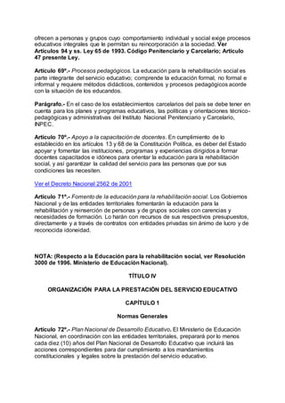 ofrecen a personas y grupos cuyo comportamiento individual y social exige procesos 
educativos integrales que le permitan su reincorporación a la sociedad. Ver 
Artículos 94 y ss. Ley 65 de 1993. Código Penitenciario y Carcelario; Artículo 
47 presente Ley. 
Artículo 69º.- Procesos pedagógicos. La educación para la rehabilitación social es 
parte integrante del servicio educativo; comprende la educación formal, no formal e 
informal y requiere métodos didácticos, contenidos y procesos pedagógicos acorde 
con la situación de los educandos. 
Parágrafo.- En el caso de los establecimientos carcelarios del país se debe tener en 
cuenta para los planes y programas educativos, las políticas y orientaciones técnico-pedagógicas 
y administrativas del Instituto Nacional Penitenciario y Carcelario, 
INPEC. 
Artículo 70º.- Apoyo a la capacitación de docentes. En cumplimiento de lo 
establecido en los artículos 13 y 68 de la Constitución Política, es deber del Estado 
apoyar y fomentar las instituciones, programas y experiencias dirigidos a formar 
docentes capacitados e idóneos para orientar la educación para la rehabilitación 
social, y así garantizar la calidad del servicio para las personas que por sus 
condiciones las necesiten. 
Ver el Decreto Nacional 2562 de 2001 
Artículo 71º.- Fomento de la educación para la rehabilitación social. Los Gobiernos 
Nacional y de las entidades territoriales fomentarán la educación para la 
rehabilitación y reinserción de personas y de grupos sociales con carencias y 
necesidades de formación. Lo harán con recursos de sus respectivos presupuestos, 
directamente y a través de contratos con entidades privadas sin ánimo de lucro y de 
reconocida idoneidad. 
NOTA: (Respecto a la Educación para la rehabilitación social, ver Resolución 
3000 de 1996. Ministerio de Educación Nacional). 
TÍTULO IV 
ORGANIZACIÓN PARA LA PRESTACIÓN DEL SERVICIO EDUCATIVO 
CAPÍTULO 1 
Normas Generales 
Artículo 72º.- Plan Nacional de Desarrollo Educativo. El Ministerio de Educación 
Nacional, en coordinación con las entidades territoriales, preparará por lo menos 
cada diez (10) años del Plan Nacional de Desarrollo Educativo que incluirá las 
acciones correspondientes para dar cumplimiento a los mandamientos 
constitucionales y legales sobre la prestación del servicio educativo. 
 
