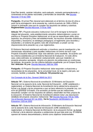 Este Plan tendrá, carácter indicativo, será evaluado, revisado permanentemente y 
considerado en los planes nacionales y territoriales de desarrollo. Ver Decreto 
Nacional 1719 de 1995 
Parágrafo.- El primer Plan decenal será elaborado en el término de dos (2) años a 
partir de la promulgación de la presente ley, cubrirá el período de 1996 a 2005 e 
incluirá lo pertinente para que se cumplan los requisitos de calidad y cobertura. 
Reglamentado Decreto Nacional 1719 de 1995 
Artículo 73º.- Proyecto educativo institucional. Con el fin de lograr la formación 
integral del educando, cada establecimiento educativo deberá elaborar y poner en 
práctica un Proyecto Educativo Institucional en el que se especifiquen entre otros 
aspectos, los principios y fines del establecimiento, los recursos docentes didácticos 
disponibles y necesarios, la estrategia pedagógica, el reglamento para docentes y 
estudiantes y el sistema de gestión, todo ello encaminado a cumplir con las 
disposiciones de la presente Ley y sus reglamentos. 
El Gobierno Nacional establecerá estímulos e incentivos para la investigación y las 
innovaciones educativas y para aquellas instituciones sin ánimo de lucro cuyo 
Proyecto Educativo Institucional haya sido valorado como excelente, de acuerdo con 
los criterios establecidos por el Sistema Nacional de Evaluación. En este último 
caso, estos estímulos se canalizarán exclusivamente para que implanten un 
proyecto educativo semejante, dirigido a la atención de poblaciones en condiciones 
de pobreza, de acuerdo con los criterios definidos anualmente por el Conpes Social. 
Ver: Artículos 16 y ss. Decreto Nacional 1860 de 1994 
Parágrafo.- El Proyecto Educativo Institucional debe responder a situaciones y 
necesidades de los educandos, de la comunidad local, de la región y del país, ser 
concreto, factible y evaluable. Ver Artículo 193 presente Ley. 
Ver Concepto de la Sec. General 36640 de 2011 
Artículo 74º.- Sistema Nacional de acreditación. El Ministerio de Educación 
Nacional con la asesoría de la Junta Nacional de Educación - JUNE establecerá y 
reglamentará un Sistema Nacional de Acreditación de la calidad de la educación 
formal y no formal y de los programas a que se hace referencia la presente Ley, con 
el fin de garantizar al Estado, a la sociedad y la familia que las instituciones 
educativas cumplen con los requisitos de calidad y desarrollan los fines propios de 
la educación. El Sistema Nacional de Acreditación deberá incluir una descripción 
detallada del proyecto educativo institucional. Ver Decreto Nacional 709 de 1996, 
Ver el Decreto Nacional 301 de 2002 , Ver la Resolución del Ministerio de 
Educacion 1225 de 2002 
Artículo 75º.- Sistema Nacional de Información. El Ministerio de Educación Nacional 
con la asesoría de la Junta Nacional de Educación JUNE establecerá y 
reglamentará un Sistema Nacional de Información de la educación formal, no formal 
e informal y de la atención educativa a poblaciones de que trata esta Ley. El sistema 
operará de manera descentralizada y tendrá como objetivos fundamentales: 
 