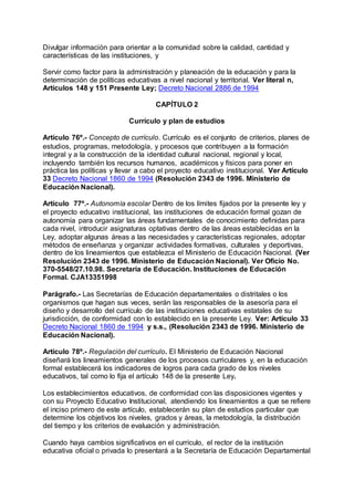 Divulgar información para orientar a la comunidad sobre la calidad, cantidad y 
características de las instituciones, y 
Servir como factor para la administración y planeación de la educación y para la 
determinación de políticas educativas a nivel nacional y territorial. Ver literal n, 
Artículos 148 y 151 Presente Ley; Decreto Nacional 2886 de 1994 
CAPÍTULO 2 
Currículo y plan de estudios 
Artículo 76º.- Concepto de currículo. Currículo es el conjunto de criterios, planes de 
estudios, programas, metodología, y procesos que contribuyen a la formación 
integral y a la construcción de la identidad cultural nacional, regional y local, 
incluyendo también los recursos humanos, académicos y físicos para poner en 
práctica las políticas y llevar a cabo el proyecto educativo institucional. Ver Artículo 
33 Decreto Nacional 1860 de 1994 (Resolución 2343 de 1996. Ministerio de 
Educación Nacional). 
Artículo 77º.- Autonomía escolar Dentro de los límites fijados por la presente ley y 
el proyecto educativo institucional, las instituciones de educación formal gozan de 
autonomía para organizar las áreas fundamentales de conocimiento definidas para 
cada nivel, introducir asignaturas optativas dentro de las áreas establecidas en la 
Ley, adoptar algunas áreas a las necesidades y características regionales, adoptar 
métodos de enseñanza y organizar actividades formativas, culturales y deportivas, 
dentro de los lineamientos que establezca el Ministerio de Educación Nacional. (Ver 
Resolución 2343 de 1996. Ministerio de Educación Nacional). Ver Oficio No. 
370-5548/27.10.98. Secretaría de Educación. Instituciones de Educación 
Formal. CJA13351998 
Parágrafo.- Las Secretarías de Educación departamentales o distritales o los 
organismos que hagan sus veces, serán las responsables de la asesoría para el 
diseño y desarrollo del currículo de las instituciones educativas estatales de su 
jurisdicción, de conformidad con lo establecido en la presente Ley. Ver: Artículo 33 
Decreto Nacional 1860 de 1994 y s.s., (Resolución 2343 de 1996. Ministerio de 
Educación Nacional). 
Artículo 78º.- Regulación del currículo. El Ministerio de Educación Nacional 
diseñará los lineamientos generales de los procesos curriculares y, en la educación 
formal establecerá los indicadores de logros para cada grado de los niveles 
educativos, tal como lo fija el artículo 148 de la presente Ley. 
Los establecimientos educativos, de conformidad con las disposiciones vigentes y 
con su Proyecto Educativo Institucional, atendiendo los lineamientos a que se refiere 
el inciso primero de este artículo, establecerán su plan de estudios particular que 
determine los objetivos los niveles, grados y áreas, la metodología, la distribución 
del tiempo y los criterios de evaluación y administración. 
Cuando haya cambios significativos en el currículo, el rector de la institución 
educativa oficial o privada lo presentará a la Secretaría de Educación Departamental 
 