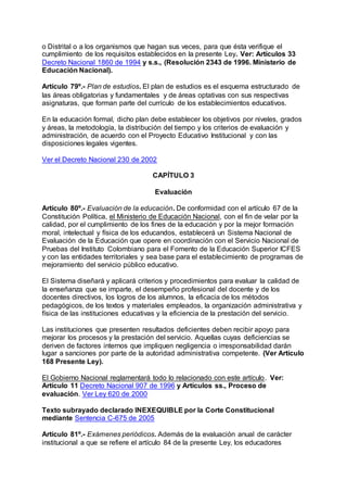 o Distrital o a los organismos que hagan sus veces, para que ésta verifique el 
cumplimiento de los requisitos establecidos en la presente Ley. Ver: Artículos 33 
Decreto Nacional 1860 de 1994 y s.s., (Resolución 2343 de 1996. Ministerio de 
Educación Nacional). 
Artículo 79º.- Plan de estudios. El plan de estudios es el esquema estructurado de 
las áreas obligatorias y fundamentales y de áreas optativas con sus respectivas 
asignaturas, que forman parte del currículo de los establecimientos educativos. 
En la educación formal, dicho plan debe establecer los objetivos por niveles, grados 
y áreas, la metodología, la distribución del tiempo y los criterios de evaluación y 
administración, de acuerdo con el Proyecto Educativo Institucional y con las 
disposiciones legales vigentes. 
Ver el Decreto Nacional 230 de 2002 
CAPÍTULO 3 
Evaluación 
Artículo 80º.- Evaluación de la educación. De conformidad con el artículo 67 de la 
Constitución Política, el Ministerio de Educación Nacional, con el fin de velar por la 
calidad, por el cumplimiento de los fines de la educación y por la mejor formación 
moral, intelectual y física de los educandos, establecerá un Sistema Nacional de 
Evaluación de la Educación que opere en coordinación con el Servicio Nacional de 
Pruebas del Instituto Colombiano para el Fomento de la Educación Superior ICFES 
y con las entidades territoriales y sea base para el establecimiento de programas de 
mejoramiento del servicio público educativo. 
El Sistema diseñará y aplicará criterios y procedimientos para evaluar la calidad de 
la enseñanza que se imparte, el desempeño profesional del docente y de los 
docentes directivos, los logros de los alumnos, la eficacia de los métodos 
pedagógicos, de los textos y materiales empleados, la organización administrativa y 
física de las instituciones educativas y la eficiencia de la prestación del servicio. 
Las instituciones que presenten resultados deficientes deben recibir apoyo para 
mejorar los procesos y la prestación del servicio. Aquellas cuyas deficiencias se 
deriven de factores internos que impliquen negligencia o irresponsabilidad darán 
lugar a sanciones por parte de la autoridad administrativa competente. (Ver Artículo 
168 Presente Ley). 
El Gobierno Nacional reglamentará todo lo relacionado con este artículo. Ver: 
Artículo 11 Decreto Nacional 907 de 1996 y Artículos ss., Proceso de 
evaluación. Ver Ley 620 de 2000 
Texto subrayado declarado INEXEQUIBLE por la Corte Constitucional 
mediante Sentencia C-675 de 2005 
Artículo 81º.- Exámenes periódicos. Además de la evaluación anual de carácter 
institucional a que se refiere el artículo 84 de la presente Ley, los educadores 
 