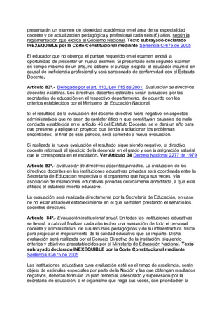 presentarán un examen de idoneidad académica en el área de su especialidad 
docente y de actualización pedagógica y profesional cada seis (6) años, según la 
reglamentación que expida el Gobierno Nacional. Texto subrayado declarado 
INEXEQUIBLE por la Corte Constitucional mediante Sentencia C-675 de 2005 
El educador que no obtenga el puntaje requerido en el examen tendrá la 
oportunidad de presentar un nuevo examen. Si presentado este segundo examen 
en tiempo máximo de un año, no obtiene el puntaje exigido, el educador incurrirá en 
causal de ineficiencia profesional y será sancionado de conformidad con el Estatuto 
Docente. 
Artículo 82º.- Derogado por el art. 113, Ley 715 de 2001. Evaluación de directivos 
docentes estatales. Los directivos docentes estatales serán evaluados por las 
secretarías de educación en el respectivo departamento, de acuerdo con los 
criterios establecidos por el Ministerio de Educación Nacional. 
Si el resultado de la evaluación del docente directivo fuere negativo en aspectos 
administrativos que no sean de carácter ético ni que constituyan causales de mala 
conducta establecida en el artículo 46 del Estatuto Docente, se le dará un año para 
que presente y aplique un proyecto que tienda a solucionar los problemas 
encontrados; al final de este periodo, será sometido a nueva evaluación. 
Si realizada la nueva evaluación el resultado sigue siendo negativo, el directivo 
docente retornará al ejercicio de la docencia en el grado y con la asignación salarial 
que le corresponda en el escalafón. Ver Artículo 34 Decreto Nacional 2277 de 1979 
Artículo 83º.- Evaluación de directivos docentes privados. La evaluación de los 
directivos docentes en las instituciones educativas privadas será coordinada entre la 
Secretaría de Educación respectiva o el organismo que haga sus veces, y la 
asociación de instituciones educativas privadas debidamente acreditada, a que esté 
afiliado el estableci-miento educativo. 
La evaluación será realizada directamente por la Secretaría de Educación, en caso 
de no estar afiliado el establecimiento en el que se hallen prestando el servicio los 
docentes directivos. 
Artículo 84º.- Evaluación institucional anual. En todas las instituciones educativas 
se llevará a cabo al finalizar cada año lectivo una evaluación de todo el personal 
docente y administrativo, de sus recursos pedagógicos y de su infraestructura física 
para propiciar el mejoramiento de la calidad educativa que se imparte. Dicha 
evaluación será realizada por el Consejo Directivo de la institución, siguiendo 
criterios y objetivos preestablecidos por el Ministerio de Educación Nacional. Texto 
subrayado declarado INEXEQUIBLE por la Corte Constitucional mediante 
Sentencia C-675 de 2005 
Las instituciones educativas cuya evaluación esté en el rango de excelencia, serán 
objeto de estímulos especiales por parte de la Nación y las que obtengan resultados 
negativos, deberán formular un plan remedial, asesorado y supervisado por la 
secretaría de educación, o el organismo que haga sus veces, con prioridad en la 
 