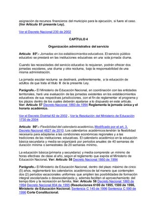 asignación de recursos financieros del municipio para la ejecución, si fuere el caso. 
(Ver Artículo 81 presente Ley). 
Ver el Decreto Nacional 230 de 2002 
CAPÍTULO 4 
Organización administrativa del servicio 
Artículo 85º.- Jornadas en los establecimientos educativos. El servicio público 
educativo se prestará en las instituciones educativas en una sola jornada diurna. 
Cuando las necesidades del servicio educativo lo requieran, podrán ofrecer dos 
jornadas escolares, una diurna y otra nocturna, bajo la responsabilidad de una 
misma administración. 
La jornada escolar nocturna se destinará, preferentemente, a la educación de 
adultos de que trata el título III de la presente Ley. 
Parágrafo.- El Ministerio de Educación Nacional, en coordinación con las entidades 
territoriales, hará una evaluación de las jornadas existentes en los establecimientos 
educativos de sus respectivas jurisdicciones, con el fin de reglamentar el programa y 
los plazos dentro de los cuales deberán ajustarse a lo dispuesto en este artículo. 
Ver: Artículo 57 Decreto Nacional 1860 de 1994 Reglamenta la jornada única y el 
horario académico. 
Ver el Decreto Distrital 82 de 2002 , Ver la Resolución del Ministerio de Educación 
1730 de 2004 
Artículo 86º.- Flexibilidad del calendario académico. Modificado por el art. 3, 
Decreto Nacional 4827 de 2010. Los calendarios académicos tendrán la flexibilidad 
necesaria para adaptarse a las condiciones económicas regionales y a las 
tradiciones de las instituciones educativas. El calendario académico en la educación 
básica secundaria y media se organizará por periodos anuales de 40 semanas de 
duración mínima o semestrales de 20 semanas mínimo. 
La educación básica (primaria y secundaria) y media comprende un mínimo de 
horas efectivas de clase al año, según el reglamento que expida el Ministerio de 
Educación Nacional. Ver: Artículo 58 Decreto Nacional 1860 de 1994 
Parágrafo.- El Ministerio de Educación Nacional, dentro del plazo máximo de cinco 
(5) años, reglamentará los calendarios académicos de tal manera que contemplen 
dos (2) periodos vacacionales uniformes que amplíen las posibilidades de formación 
integral escolarizada o desescolarizada y, además faciliten el aprovechamiento del 
tiempo libre y la recreación en familia. Ver: Artículo 58 Decreto Nacional 1860 de 
1994 Decreto Nacional 804 de 1995 (Resoluciones 6100 de 1995, 1500 de 1996, 
Ministerio de Educación Nacional; Sentencia C 145 de 1996 Sentencia C 590 de 
1996 Corte Constitucional. 
 