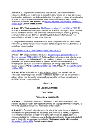 Artículo 87º.- Reglamento o manual de convivencia. Los establecimientos 
educativos tendrán un reglamento o manual de convivencia, en el cual se definan 
los derechos y obligaciones de los estudiantes. Los padres o tutores y los educados 
al firmar la matrícula correspondiente en representación de sus hijos, estarán 
aceptando el mismo. Ver: Artículo 17 Decreto Nacional 1860 de 1994 Sentencia C 
386 de 1994 Corte Constitucional. 
Artículo 88º.- Título académico. Modificado por el art. 2, Ley 1650 de 2013. El 
título es el reconocimiento expreso de carácter académico otorgado a una persona 
natural por haber recibido una formación en la educación por niveles y grados y 
acumulado los saberes definidos por el Proyecto Educativo Institucional. Tal 
reconocimiento se hará constar en un diploma. 
El otorgamiento de títulos en la educación es de competencia de las instituciones 
educativas y de las instituciones del Estado señaladas para verificar, homologar o 
convalidar conocimientos. 
Ver la Sentencia de la Corte Constitucional T-807 de 2003 
Artículo 89º.- Reglamentación de títulos. Reglamentada parcialmente por el 
Decreto Nacional 2832 de 2005. El Gobierno Nacional reglamentará el sistema de 
títulos y validaciones de la educación por niveles y grados a que se refiere la 
presente Ley. Además establecerá el sistema de validación de estudios y 
homologación de títulos académicos obtenidos en otros países en los mismos 
niveles y grados. Ver Decreto Nacional 921 de 1994 Artículo 11 Decreto Nacional 
1860 de 1994 
Artículo 90º.- Certificados en la educación no formal. Las instituciones de 
educación no formal podrán expedir certificados de técnico en los programas de 
artes y oficios y de formación vocacional que acrediten al titular para ejercer la 
actividad laboral correspondiente. 
TÍTULO V 
DE LOS EDUCANDOS 
CAPÍTULO 1 
Formación y capacitación 
Artículo 91º.- El alumno o educando. El alumno o educando es el centro del 
proceso educativo y debe participar activamente en su propia formación integral. El 
Proyecto Educativo Institucional reconocerá este carácter. 
Artículo 92º.- Formación del educando. La educación debe favorecer el pleno 
desarrollo de la personalidad del educando, dar acceso a la cultura, al logro del 
conocimiento científico y técnico y a la formación de valores éticos, estéticos, 
morales, ciudadanos y religiosos, que le faciliten la realización de una actividad útil 
para el desarrollo socioeconómico del país. (Subrayado declarado exequible 
Sentencia C 555 de 1994 Corte Constitucional. 
 