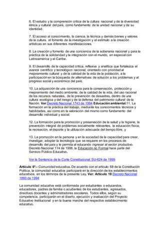 6. El estudio y la comprensión crítica de la cultura nacional y de la diversidad 
étnica y cultural del país, como fundamento de la unidad nacional y de su 
identidad. 
7. El acceso al conocimiento, la ciencia, la técnica y demás bienes y valores 
de la cultura, el fomento de la investigación y el estímulo a la creación 
artísticas en sus diferentes manifestaciones. 
8. La creación y fomento de una conciencia de la soberanía nacional y para la 
práctica de la solidaridad y la integración con el mundo, en especial con 
Latinoamérica y el Caribe. 
9. El desarrollo de la capacidad crítica, reflexiva y analítica que fortalezca el 
avance científico y tecnológico nacional, orientado con prioridad al 
mejoramiento cultural y de la calidad de la vida de la población, a la 
participación en la búsqueda de alternativas de solución a los problemas y al 
progreso social y económico del país. 
10. La adquisición de una conciencia para la conservación, protección y 
mejoramiento del medio ambiente, de la calidad de la vida, del uso racional 
de los recursos naturales, de la prevención de desastres, dentro de una 
cultura ecológica y del riesgo y de la defensa del patrimonio cultural de la 
Nación. Ver Decreto Nacional 1743 de 1994 Educación ambiental.11. La 
formación en la práctica del trabajo, mediante los conocimientos técnicos y 
habilidades, así como en la valoración del mismo como fundamento del 
desarrollo individual y social. 
12. La formación para la promoción y preservación de la salud y la higiene, la 
prevención integral de problemas socialmente relevantes, la educación física, 
la recreación, el deporte y la utilización adecuada del tiempo libre, y 
13. La promoción en la persona y en la sociedad de la capacidad para crear, 
investigar, adoptar la tecnología que se requiere en los procesos de 
desarrollo del país y le permita al educando ingresar al sector productivo. 
Decreto Nacional 114 de 1996, la Educación no Formal hace parte del 
Servicio Público Educativo. 
Ver la Sentencia de la Corte Constitucional SU-624 de 1999 
Artículo 6º.- Comunidad educativa. De acuerdo con el artículo 68 de la Constitución 
Política, la comunidad educativa participará en la dirección de los establecimientos 
educativos, en los términos de la presente Ley. Ver: Artículo 18 Decreto Nacional 
1860 de 1994 
La comunidad educativa está conformada por estudiantes o educandos, 
educadores, padres de familia o acudientes de los estudiantes, egresados, 
directivos docentes y administradores escolares. Todos ellos, según su 
competencia, participarán en el diseño, ejecución y evaluación del Proyecto 
Educativo Institucional y en la buena marcha del respectivo establecimiento 
educativo. 
 