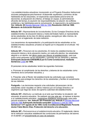 Los establecimientos educativos incorporarán en el Proyecto Educativo Institucional 
acciones pedagógicas para favorecer el desarrollo equilibrado y armónico de las 
habilidades de los educandos, en especial las capacidades para la toma de 
decisiones, la adquisición de criterios, el trabajo en equipo, la administración 
eficiente del tiempo, la asunción de responsabilidades, la solución de conflictos 
problemas y las habilidades para la comunicación, la negociación y la participación. 
Ver: Artículo 40 Decreto Nacional 1860 de 1994 Resolución 2343 de 1996. 
Ministerio de Educación Nacional. 
Artículo 93º.- Representante de los estudiantes. En los Consejos Directivos de los 
establecimientos de educación básica y media del Estado habrá un representante 
de los estudiantes de los tres (3) últimos grados, escogido por ellos mismos, de 
acuerdo con el reglamento de cada institución. 
Los mecanismos de representación y la participación de los estudiantes en los 
establecimientos educativos privados se regirán por lo dispuesto en el artículo 142 
de esta Ley. 
Artículo 94º.- Personero de los estudiantes. En todos los establecimientos de 
educación básica y de la educación media y en cada año electivo, los estudiantes 
elegirán a un alumno del último grado que ofrezca el establecimiento, para que 
actúe como personero de los estudiantes y promotor de sus derechos y deberes. 
Subrayado declarado EXEQUIBLE por la Corte Consitucional, mediante 
Sentencia C-555 de 1994. 
El personero de los estudiantes tendrá las siguientes funciones: 
a. Promover el cumplimiento de los derechos y deberes de los estudiantes como 
miembros de la comunidad educativa, y 
b. Presentar ante el Rector del establecimiento las solicitudes que considere 
necesarias para proteger los derechos de los estudiantes y facilitar el cumplimiento 
de sus deberes. 
Parágrafo.- Las decisiones respecto a las solicitudes del personero de los 
estudiantes serán resueltas en última instancia por el Consejo Directivo o el 
organismo que haga las veces de suprema autoridad del establecimiento. 
Artículo 95º.- Matrícula. La matrícula es el acto que formaliza la vinculación del 
educando al servicio educativo. Se realizará por una sola vez, al ingresar el alumno 
a un establecimiento educativo, pudiéndose establecer renovaciones para cada 
periodo académico. Ver: Artículo 201 Presente Ley; Artículo 4 Decreto Nacional 
2253 de 1995 Subrayado declarado exequible Sentencia C 555 de 1994 
Sentencia T 377 agosto 24 de 1995. Corte Constitucional Magistrado Ponente 
doctor Fabio Morón Díaz. Protección del derecho a la educación. 
Artículo 96º.- Permanencia en el establecimiento educativo. El reglamento interno 
de la institución educativa establecerá las condiciones de permanencia del alumno 
en el plantel y el procedimiento en caso de exclusión. 
 