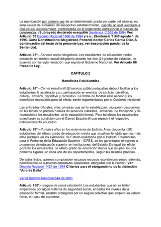 La reprobación por primera vez de un determinado grado por parte del alumno, no 
será causal de exclusión del respectivo establecimiento, cuando no esté asociada a 
otra causal expresamente contemplada en el reglamento institucional o manual de 
convivencia. (Subrayado declarado exequible Sentencia C 555 de 1994 Ver: 
Artículo 53 Decreto Nacional 1860 de 1994 y s.s.; (Sentencia T 340 agosto 1 de 
1995. Corte Constitucional Magistrado Ponente doctor Carlos García Díaz. A 
continuación del texto de la presente Ley, ver trascripción parcial de la 
Sentencia). 
Artículo 97º.- Servicio social obligatorio. Los estudiantes de educación media 
prestarán un servicio social obligatorio durante los dos (2) grados de estudios, de 
acuerdo con la reglamentación que expida el Gobierno Nacional. Ver Artículo 66 
Presente Ley. 
CAPÍTULO 2 
Beneficios Estudiantiles 
Artículo 98º.- Carnet estudiantil. El servicio público educativo deberá facilitar a los 
estudiantes la asistencia y su participación en eventos de carácter científico, 
cultural, artístico, deportivo y recreativo. La forma de facilitar este acceso y los 
beneficios especiales para tal efecto serán reglamentados por el Gobierno Nacional. 
Las entidades oficiales, y las privadas que así lo establezcan, otorgarán descuentos 
en las tarifas de precios o tasas de servicios culturales, artísticos, de transporte y de 
recreación a los estudiantes de la educación formal. Para tal efecto los estudiantes 
acreditarán su condición con el Carnet Estudiantil que expedirá el respectivo 
establecimiento educativo. 
Artículo 99º.- Puntajes altos en los exámenes de Estado. A los cincuenta (50) 
estudiantes del último grado de educación media que anualmente obtengan los más 
altos puntajes en los exámenes de Estado realizados por el Instituto Colombiano 
para el Fomento de la Educación Superior - ICFES, se les garantizará el ingreso a 
programas de educación superior en instituciones del Estado. De igual beneficio 
gozarán los estudiantes de último grado de educación media que ocupen los dos 
primeros lugares en cada uno de los departamentos, según las mismas pruebas. 
De todos éstos, quienes comprueben escasos recursos económicos serán, además, 
beneficiarios de subsidios educativos especiales, otorgados por la Nación. Ver 
Decreto Nacional 1421 de 1994 Criterios para el otorgamiento de la distinción 
"Andrés Bello". 
Ver el Decreto Nacional 644 de 2001 
Artículo 100º.- Seguro de salud estudiantil. Los estudiantes que no se hallen 
amparados por algún sistema de seguridad social, en todos los niveles de la 
educación formal, estarán protegidos por un seguro colectivo que ampare su estado 
físico, en caso de accidente. 
 