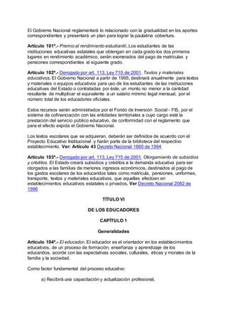 El Gobierno Nacional reglamentará lo relacionado con la gradualidad en los aportes 
correspondientes y presentará un plan para lograr la paulatina cobertura. 
Artículo 101º.- Premio al rendimiento estudiantil. Los estudiantes de las 
instituciones educativas estatales que obtengan en cada grado los dos primeros 
lugares en rendimiento académico, serán exonerados del pago de matrículas y 
pensiones correspondientes al siguiente grado. 
Artículo 102º.- Derogado por art. 113, Ley 715 de 2001. Textos y materiales 
educativos. El Gobierno Nacional a partir de 1995, destinará anualmente para textos 
y materiales o equipos educativos para uso de los estudiantes de las instituciones 
educativas del Estado o contratadas por éste, un monto no menor a la cantidad 
resultante de multiplicar el equivalente a un salario mínimo legal mensual, por el 
número total de los educadores oficiales. 
Estos recursos serán administrados por el Fondo de Inversión Social - FIS, por el 
sistema de cofinanciación con las entidades territoriales a cuyo cargo esté la 
prestación del servicio público educativo, de conformidad con el reglamento que 
para el efecto expida el Gobierno Nacional. 
Los textos escolares que se adquieran, deberán ser definidos de acuerdo con el 
Proyecto Educativo Institucional y harán parte de la biblioteca del respectivo 
establecimiento. Ver: Artículo 43 Decreto Nacional 1860 de 1994 
Artículo 103º.- Derogado por art. 113, Ley 715 de 2001. Otorgamiento de subsidios 
y créditos. El Estado creará subsidios y créditos a la demanda educativa para ser 
otorgados a las familias de menores ingresos económicos, destinados al pago de 
los gastos escolares de los educandos tales como matrícula, pensiones, uniformes, 
transporte, textos y materiales educativos, que aquellas efectúen en 
establecimientos educativos estatales o privados. Ver Decreto Nacional 2082 de 
1996 
TÍTULO VI 
DE LOS EDUCADORES 
CAPÍTULO 1 
Generalidades 
Artículo 104º.- El educador. El educador es el orientador en los establecimientos 
educativos, de un proceso de formación, enseñanza y aprendizaje de los 
educandos, acorde con las expectativas sociales, culturales, éticas y morales de la 
familia y la sociedad. 
Como factor fundamental del proceso educativo: 
a) Recibirá una capacitación y actualización profesional, 
 