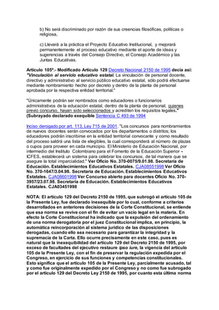 b) No será discriminado por razón de sus creencias filosóficas, políticas o 
religiosa, 
c) Llevará a la práctica el Proyecto Educativo Institucional, y mejorará 
permanentemente el proceso educativo mediante el aporte de ideas y 
sugerencias a través del Consejo Directivo, el Consejo Académico y las 
Juntas Educativas. 
Artículo 105º.- Modificado Artículo 129 Decreto Nacional 2150 de 1995 decía así: 
"Vinculación al servicio educativo estatal. La vinculación de personal docente, 
directivo y administrativo al servicio público educativo estatal, sólo podrá efectuarse 
mediante nombramiento hecho por decreto y dentro de la planta de personal 
aprobada por la respectiva entidad territorial." 
"Únicamente podrán ser nombrados como educadores o funcionarios 
administrativos de la educación estatal, dentro de la planta de personal, quienes 
previo concurso, hayan sido seleccionados y acrediten los requisitos legales." 
(Subrayado declarado exequible Sentencia C 493 de 1994 
Inciso derogado por art. 113, Ley 715 de 2001. "Los concursos para nombramientos 
de nuevos docentes serán convocados por los departamentos o distritos; los 
educadores podrán inscribirse en la entidad territorial convocante y como resultado 
del proceso saldrá una lista de elegibles, la cual corresponderá al número de plazas 
o cupos para proveer en cada municipio. El Ministerio de Educación Nacional, por 
intermedio del Instituto Colombiano para el Fomento de la Educación Superior - 
ICFES, establecerá un sistema para celebrar los concursos, de tal manera que se 
asegure la total imparcialidad." Ver Oficio No. 370-0075/9.01.98. Secretaría de 
Educación. Establecimientos Educativos Estatales. CJA08551998 Ver Oficio 
No. 370-1647/3.04.98. Secretaría de Educación. Establecimientos Educativos 
Estatales. CJA08601998 Ver Concurso abierto para docentes Oficio No. 370- 
3957/23.07.98. Secretaría de Educación. Establecimientos Educativos 
Estatales. CJA03451998 
NOTA: El artículo 129 del Decreto 2150 de 1995, que subrogó el artículo 105 de 
la Presente Ley, fue declarado inexequible por lo cual, conforme a criterios 
desarrollados en anteriores decisiones de la Corte Constitucional, se entiende 
que esa norma se revive con el fin de evitar un vacío legal en la materia. En 
efecto la Corte Constitucional ha indicado que la expulsión del ordenamiento 
de una norma derogatoria por el juez Constitucional implica, en principio, la 
automática reincorporación al sistema jurídico de las disposiciones 
derogadas, cuando ello sea necesario para garantizar la integridad y la 
supremacía de la Carta. Ello ocurre precisamente en este caso, pues es 
natural que la inexequibilidad del artículo 129 del Decreto 2150 de 1995, por 
exceso de facultades del ejecutivo restaure ipso iure, la vigencia del artículo 
105 de la Presente Ley, con el fin de preservar la regulación expedida por el 
Congreso, en ejercicio de sus funciones y competencias constitucionales. 
Esto significa que el artículo 105 de la Presente Ley, parcialmente acusado, tal 
y como fue originalmente expedido por el Congreso y no como fue subrogado 
por el artículo 129 del Decreto Ley 2150 de 1995, por cuanto esta última norma 
 