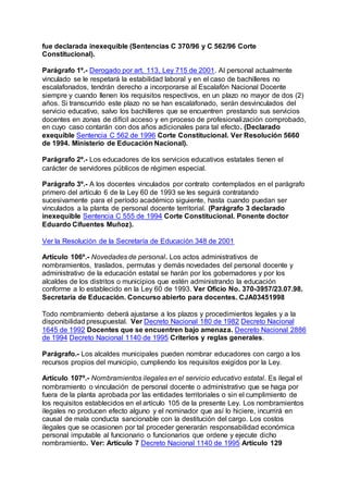 fue declarada inexequible (Sentencias C 370/96 y C 562/96 Corte 
Constitucional). 
Parágrafo 1º.- Derogado por art. 113, Ley 715 de 2001. Al personal actualmente 
vinculado se le respetará la estabilidad laboral y en el caso de bachilleres no 
escalafonados, tendrán derecho a incorporarse al Escalafón Nacional Docente 
siempre y cuando llenen los requisitos respectivos, en un plazo no mayor de dos (2) 
años. Si transcurrido este plazo no se han escalafonado, serán desvinculados del 
servicio educativo, salvo los bachilleres que se encuentren prestando sus servicios 
docentes en zonas de difícil acceso y en proceso de profesionalización comprobado, 
en cuyo caso contarán con dos años adicionales para tal efecto. (Declarado 
exequible Sentencia C 562 de 1996 Corte Constitucional. Ver Resolución 5660 
de 1994. Ministerio de Educación Nacional). 
Parágrafo 2º.- Los educadores de los servicios educativos estatales tienen el 
carácter de servidores públicos de régimen especial. 
Parágrafo 3º.- A los docentes vinculados por contrato contemplados en el parágrafo 
primero del artículo 6 de la Ley 60 de 1993 se les seguirá contratando 
sucesivamente para el período académico siguiente, hasta cuando puedan ser 
vinculados a la planta de personal docente territorial. (Parágrafo 3 declarado 
inexequible Sentencia C 555 de 1994 Corte Constitucional. Ponente doctor 
Eduardo Cifuentes Muñoz). 
Ver la Resolución de la Secretaría de Educación 348 de 2001 
Artículo 106º.- Novedades de personal. Los actos administrativos de 
nombramientos, traslados, permutas y demás novedades del personal docente y 
administrativo de la educación estatal se harán por los gobernadores y por los 
alcaldes de los distritos o municipios que estén administrando la educación 
conforme a lo establecido en la Ley 60 de 1993. Ver Oficio No. 370-3957/23.07.98. 
Secretaría de Educación. Concurso abierto para docentes. CJA03451998 
Todo nombramiento deberá ajustarse a los plazos y procedimientos legales y a la 
disponibilidad presupuestal. Ver Decreto Nacional 180 de 1982 Decreto Nacional 
1645 de 1992 Docentes que se encuentren bajo amenaza. Decreto Nacional 2886 
de 1994 Decreto Nacional 1140 de 1995 Criterios y reglas generales. 
Parágrafo.- Los alcaldes municipales pueden nombrar educadores con cargo a los 
recursos propios del municipio, cumpliendo los requisitos exigidos por la Ley. 
Artículo 107º.- Nombramientos ilegales en el servicio educativo estatal. Es ilegal el 
nombramiento o vinculación de personal docente o administrativo que se haga por 
fuera de la planta aprobada por las entidades territoriales o sin el cumplimiento de 
los requisitos establecidos en el artículo 105 de la presente Ley. Los nombramientos 
ilegales no producen efecto alguno y el nominador que así lo hiciere, incurrirá en 
causal de mala conducta sancionable con la destitución del cargo. Los costos 
ilegales que se ocasionen por tal proceder generarán responsabilidad económica 
personal imputable al funcionario o funcionarios que ordene y ejecute dicho 
nombramiento. Ver: Artículo 7 Decreto Nacional 1140 de 1995 Artículo 129 
 