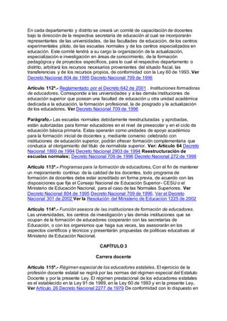 En cada departamento y distrito se creará un comité de capacitación de docentes 
bajo la dirección de la respectiva secretaría de educación al cual se incorporarán 
representantes de las universidades, de las facultades de educación, de los centros 
experimentales piloto, de las escuelas normales y de los centros especializados en 
educación. Este comité tendrá a su cargo la organización de la actualización, 
especialización e investigación en áreas de conocimiento, de la formación 
pedagógica y de proyectos específicos, para lo cual el respectivo departamento o 
distrito, arbitrará los recursos necesarios provenientes del situado fiscal, las 
transferencias y de los recursos propios, de conformidad con la Ley 60 de 1993. Ver 
Decreto Nacional 804 de 1995 Decreto Nacional 709 de 1996 
Artículo 112º.- Reglamentado por el Decreto 642 de 2001 . Instituciones formadoras 
de educadores. Corresponde a las universidades y a las demás instituciones de 
educación superior que posean una facultad de educación u otra unidad académica 
dedicada a la educación, la formación profesional, la de posgrado y la actualización 
de los educadores. Ver Decreto Nacional 709 de 1996 
Parágrafo.- Las escuelas normales debidamente reestructuradas y aprobadas, 
están autorizadas para formar educadores en el nivel de preescolar y en el ciclo de 
educación básica primaria. Estas operarán como unidades de apoyo académico 
para la formación inicial de docentes y, mediante convenio celebrado con 
instituciones de educación superior, podrán ofrecer formación complementaria que 
conduzca al otorgamiento del título de normalista superior. Ver: Artículo 64 Decreto 
Nacional 1860 de 1994 Decreto Nacional 2903 de 1994 Reestructuración de 
escuelas normales; Decreto Nacional 709 de 1996 Decreto Nacional 272 de 1998 
Artículo 113º.- Programas para la formación de educadores. Con el fin de mantener 
un mejoramiento contínuo de la calidad de los docentes, todo programa de 
formación de docentes debe estar acreditado en forma previa, de acuerdo con las 
disposiciones que fije el Consejo Nacional de Educación Superior- CESU o el 
Ministerio de Educación Nacional, para el caso de las Normales Superiores. Ver 
Decreto Nacional 804 de 1995 Decreto Nacional 709 de 1996, Ver el Decreto 
Nacional 301 de 2002 Ver la Resolución del Ministerio de Educacion 1225 de 2002 
Artículo 114º.- Función asesora de las instituciones de formación de educadores. 
Las universidades, los centros de investigación y las demás instituciones que se 
ocupan de la formación de educadores cooperarán con las secretarías de 
Educación, o con los organismos que haga sus veces, las asesorarán en los 
aspectos científicos y técnicos y presentarán propuestas de políticas educativas al 
Ministerio de Educación Nacional. 
CAPÍTULO 3 
Carrera docente 
Artículo 115º.- Régimen especial de los educadores estatales. El ejercicio de la 
profesión docente estatal se regirá por las normas del régimen especial del Estatuto 
Docente y por la presente Ley. El régimen prestacional de los educadores estatales 
es el establecido en la Ley 91 de 1989, en la Ley 60 de 1993 y en la presente Ley. 
Ver Artículo 26 Decreto Nacional 2277 de 1979 De conformidad con lo dispuesto en 
 
