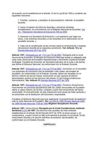 de acuerdo con lo establecido en el artículo 14 de la Ley 60 de 1993 y cumplirán las 
siguientes funciones: 
1. Tramitar, conservar y actualizar la documentación referente al escalafón 
docente; 
2. Llevar el registro de todos los docentes y directivos docentes 
escalafonados, en concordancia con el Registro Nacional de Docentes; Ver 
art. 1 Resolución Secretaría de Educación 726 de 2002 
3. Asesorar a la Secretaría de Educación, o al organismo que haga sus 
veces, a los directivos docentes y a los docentes en lo relacionado con el 
escalafón docente, y 
4. Velar por el cumplimiento de las normas sobre el nombramiento y traslado 
del personal docente de la respectiva jurisdicción. Ver: Artículo 19 y ss 
Decreto Nacional 2277 de 1979 
Artículo 122º.- Derogado por art. 113, Ley 715 de 2001. Delegado ante la Junta 
Seccional de Escalafón. El Ministro de Educación Nacional tendrá un delegado ante 
cada Junta Seccional de Escalafón Departamental y del Distrito Capital de Santafé 
de Bogotá. Cumplirá las funciones de Secretario Ejecutivo de la Junta y las demás 
que defina el Gobierno Nacional, de conformidad con el Estatuto Docente. 
Artículo 123º.- Derogado por art. 113, Ley 715 de 2001. Inscripción en el escalafón. 
Las solicitudes de inscripción que se presenten a las Juntas seccionales de 
escalafón, de conformidad con el Estatuto Docente, deben ser resueltas en un 
término máximo de dos (2) meses, transcurrido el cual, operará el silencio 
administrativo positivo en los términos del artículo 41 del Código Contencioso 
Administrativo. Ver: Artículo 21 Decreto Nacional 2277 de 1979 
Artículo 124º.- Derogado por art. 113, Ley 715 de 2001. Procesos disciplinarios. 
Para tramitar los procesos disciplinarios ante las Juntas Seccionales de Escalafón 
habrá un plazo máximo de 30 días, contados a partir del conocimiento del hecho 
sancionable. El incumplimiento de esta disposición será causal de mala conducta y 
se sancionará con la destitución del funcionario responsable. 
Facúltese al Gobierno Nacional para que reglamente el procedimiento de apelación 
ante la Junta Nacional de Escalafón. Ver Ley 200 de 1995 Decreto Nacional 2480 
de 1986 Decreto Nacional 1726 de 1995 Régimen disciplinario Docente. 
Artículo 125º.- Acoso Sexual. Derogado por la Corte Constitucional, mediante 
Sentencia C-210 de 1997. Se adiciona a las causales de mala conducta 
establecidas en el artículo 46 del Decreto 2277 de 1979, el acoso sexual y, en 
consecuencia, a quien incurra en ella se le aplicará lo previsto en el artículo 53 del 
mencionado Decreto y la sanción definitiva de exclusión del escalafón, de 
conformidad con el Estatuto Docente. 
CAPÍTULO 5 
 
