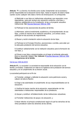 Artículo 7º.- La familia. A la familia como núcleo fundamental de la sociedad y 
primer responsable de la educación de los hijos, hasta la mayoría de edad o hasta 
cuando ocurra cualquier otra clase o forma de emancipación, le corresponde: 
a) Matricular a sus hijos en instituciones educativas que respondan a sus 
expectativas, para que reciban una educación conforme a los fines y 
objetivos establecidos en la Constitución, la ley y el proyecto educativo 
institucional; Ver Decreto Nacional 1860 de 1994 
b) Participar en las asociaciones de padres de familia; 
c) Informarse sobre el rendimiento académico y el comportamiento de sus 
hijos, y sobre la marcha de la institución educativa, y en ambos casos, 
participar en las acciones de mejoramiento; 
d) Buscar y recibir orientación sobre la educación de los hijos; 
e) Participar en el Consejo Directivo, asociaciones o comités, para velar por 
la adecuada prestación del servicio educativo; 
f) Contribuir solidariamente con la institución educativa para la formación de 
sus hijos, y 
g) Educar a sus hijos y proporcionarles en el hogar el ambiente adecuado 
para su desarrollo integral. Ver: Artículo 3 Decreto Nacional 1860 de 1994 
Obligaciones de la familia. 
Ver la Ley 1404 de 2010 
Artículo 8º.- La sociedad. La sociedad es responsable de la educación con la 
familia y el Estado. Colaborará con éste en la vigilancia de la prestación del servicio 
educativo y en el cumplimiento de su función social. 
La sociedad participará con el fin de: 
a) Fomentar, proteger y defender la educación como patrimonio social y 
cultural de toda la Nación; 
b) Exigir a las autoridades el cumplimiento de sus responsabilidades con la 
educación; 
c) Verificar la buena marcha de la educación, especialmente con las 
autoridades e instituciones responsables de su prestación; 
d) Apoyar y contribuir al fortalecimiento de las instituciones educativas; 
e) Fomentar instituciones de apoyo a la educación, y 
f) Hacer efectivo el principio constitucional según el cual los derechos de los 
niños prevalecen sobre los derechos de los demás. 
 