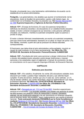 Docente y la presente Ley y a los funcionarios administrativos de acuerdo con lo 
establecido en la carrera administrativa. 
Parágrafo.- Los gobernadores y los alcaldes que asuman el nombramiento de los 
educadores, tienen la facultad de sancionarlos cuando a ello hubiere lugar, de 
conformidad con el Estatuto Docente y la presente Ley. Ver Decreto Nacional 907 
de 1996 Suprema Inspección y Vigilancia de Servicio Público Educativo. 
Artículo 131º.- Encargo de funciones. En caso de ausencias temporales o 
definitivas de directivos docentes o de educadores en un establecimiento educativo 
estatal, el rector o director encargará de sus funciones a otra persona calificada 
vinculada a la institución, mientras la autoridad competente suple la ausencia o 
provee el cargo. 
El rector o director informará inmediatamente por escrito a la autoridad competente 
para que dicte el acto administrativo necesario en un plazo no mayor de quince (15) 
días hábiles, momento a partir del cual se producen los efectos laborales 
correspondientes. 
El funcionario que debe dictar el acto administrativo arriba señalado, incurrirá en 
causal de mala conducta si no lo hace oportunamente. Ver Oficio No. 370- 
0075/9.01.98. Secretaría de Educación. Personal Docente. CJA08551998 
Artículo 132º.- Facultades del rector para sancionar y otorgar distinciones. El rector 
o director del establecimiento educativo podrá otorgar distinciones o imponer 
sanciones a los estudiantes según el reglamento o manual de convivencia de éste, 
en concordancia con lo que al respecto disponga el Ministro de Educación Nacional. 
CAPÍTULO 6 
Estímulos para docentes 
Artículo 133º.- Año sabático. Anualmente los veinte (20) educadores estatales de la 
educación por niveles y grados mejor evaluados del país y que además hayan 
cumplido 10 años de servicio, tendrán por una (1) sola vez, como estímulo, un (1) 
año de estudio sabático, por cuenta del Estado, según la reglamentación que expida 
el Gobierno Nacional. Ver Oficio No. 370-4778/14.09.98. Secretaría de 
Educación. Docentes. CJA05501998 Ver Oficio No. 370-6048/24.11.98. 
Secretaría de Educación. Docentes. CJA05551998 
Artículo 134º.- Derogado por art. 113, Ley 715 de 2001. Incentivo especial para 
ascenso en el escalafón. Los docentes estatales que presten sus servicios en zonas 
de difícil acceso o en situación crítica de inseguridad o mineras, disfrutarán, 
además, de una bonificación especial y de una disminución en el tiempo requerido 
para el ascenso dentro del escalafón, según reglamentación que expida el gobierno 
nacional. Texto subrayado declarado EXEQUIBLE por la Corte Constitucional 
mediante Sentencia C-1218 de 2001. Ver Decreto Nacional 267 de 1988 Ver Oficio 
No. 370-4778/14.09.98. Secretaría de Educación. Docentes. CJA05501998 Ver 
Oficio No. 370-6048/24.11.98. Secretaría de Educación. Docentes. 
CJA05551998 , Ver el Concepto del Consejo de Estado 1075 de 1998 
 