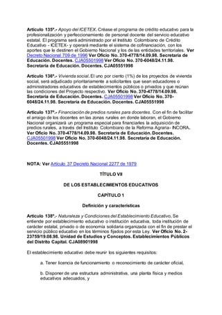 Artículo 135º.- Apoyo del ICETEX. Créase el programa de crédito educativo para la 
profesionalización y perfeccionamiento de personal docente del servicio educativo 
estatal. El programa será administrado por el Instituto Colombiano de Crédito 
Educativo - ICETEX- y operará mediante el sistema de cofinanciación, con los 
aportes que le destinen el Gobierno Nacional y los de las entidades territoriales. Ver 
Decreto Nacional 709 de 1996 Ver Oficio No. 370-4778/14.09.98. Secretaría de 
Educación. Docentes. CJA05501998 Ver Oficio No. 370-6048/24.11.98. 
Secretaría de Educación. Docentes. CJA05551998 
Artículo 136º.- Vivienda social. El uno por ciento (1%) de los proyectos de vivienda 
social, será adjudicado prioritariamente a solicitantes que sean educadores o 
administradores educativos de establecimientos públicos o privados y que reúnan 
las condiciones del Proyecto respectivo. Ver Oficio No. 370-4778/14.09.98. 
Secretaría de Educación. Docentes. CJA05501998 Ver Oficio No. 370- 
6048/24.11.98. Secretaría de Educación. Docentes. CJA05551998 
Artículo 137º.- Financiación de predios rurales para docentes. Con el fin de facilitar 
el arraigo de los docentes en las zonas rurales en donde laboran, el Gobierno 
Nacional organizará un programa especial para financiarles la adquisición de 
predios rurales, a través del Instituto Colombiano de la Reforma Agraria- INCORA. 
Ver Oficio No. 370-4778/14.09.98. Secretaría de Educación. Docentes. 
CJA05501998 Ver Oficio No. 370-6048/24.11.98. Secretaría de Educación. 
Docentes. CJA05551998 
NOTA: Ver Artículo 37 Decreto Nacional 2277 de 1979 
TÍTULO VII 
DE LOS ESTABLECIMIENTOS EDUCATIVOS 
CAPÍTULO 1 
Definición y características 
Artículo 138º.- Naturaleza y Condiciones del Establecimiento Educativo. Se 
entiende por establecimiento educativo o institución educativa, toda institución de 
carácter estatal, privado o de economía solidaria organizada con el fin de prestar el 
servicio público educativo en los términos fijados por esta Ley. Ver Oficio No. 2- 
23759/19.08.98. Unidad de Estudios y Conceptos. Establecimientos Públicos 
del Distrito Capital. CJA08901998 
El establecimiento educativo debe reunir los siguientes requisitos: 
a. Tener licencia de funcionamiento o reconocimiento de carácter oficial, 
b. Disponer de una estructura administrativa, una planta física y medios 
educativos adecuados, y 
 