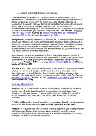 c. . Ofrecer un Proyecto Educativo Institucional. 
Los establecimientos educativos por niveles y grados, deben contar con la 
infraestructura administrativa y soportes de la actividad pedagógica para ofrecer al 
menos un grado de preescolar y los nueve grados de educación básica. El 
Ministerio de Educación Nacional definirá los requisitos mínimos de infraestructura, 
pedagogía, administración, financiación y dirección que debe reunir el 
establecimiento educativo para la prestación del servicio y la atención individual que 
favorezca el aprendizaje y la formación integral del niño. Ver: Artículo 16 Decreto 
Nacional 1860 de 1994 Artículo 42 Decreto Nacional 1860 de 1994 Decreto 
Nacional 2253 de 1995 Decreto Nacional 907 de 1996 
Parágrafo.- El Ministerio de Educación Nacional, en coordinación con las entidades 
territoriales y teniendo en cuenta la infraestructura educativa actual, establecerá el 
programa y los plazos para que los actuales establecimientos educativos se ajusten 
a los dispuesto en este artículo. Cumplidos estos plazos, no podrán existir 
establecimientos educativos que ofrezcan exclusivamente educación básica, en uno 
sólo de sus ciclos de primaria o secundaria. 
Mientras ofrezcan un nivel de educación de manera parcial, deberán establecer 
convenios con otros establecimientos que desarrollen un proyecto educativo similar 
o complementario, para garantizar la continuidad del proceso educativo de sus 
alumnos. Ver Artículo 143 Presente Ley; Decreto Nacional 2253 de 1995 Decreto 
Nacional 1203 de 1996 
Artículo 139º.- Organizaciones en la institución educativa. En cada establecimiento 
educativo se promoverá por parte del Consejo Directivo la organización de 
asociaciones de padres de familia y de estudiantes vinculados a la respectiva 
institución educativa que dinamicen el proceso educativo institucional. Ver Decreto 
Nacional 1625 de 1972 Artículo 30 y ss Decreto Nacional 1860 de 1994 (Decreto 
Nacional 1068 de 1994). 
Ver la Ley 1404 de 2010 
Artículo 140º.- Asociaciones de instituciones educativas. Con el fin de prestar un 
servicio más eficiente, los establecimientos educativos, tanto oficiales como 
privados, podrán asociarse en núcleos o instituciones asociadas. Así mismo los 
municipios podrán asociarse para crear instituciones educativas de carácter 
asociativo. 
El Gobierno Nacional fomentará con estímulos especiales, la conformación de estos 
núcleos o instituciones asociadas. (Ver Artículo 143 de la Presente Ley). 
Artículo 141º.- Biblioteca e infraestructura cultural y deportiva. Los establecimientos 
educativos que ofrezcan el servicio por niveles y grados, contarán con una 
biblioteca, infraestructura para el desarrollo de actividades artísticas y deportivas y 
un órgano de difusión de carácter académico. 
 