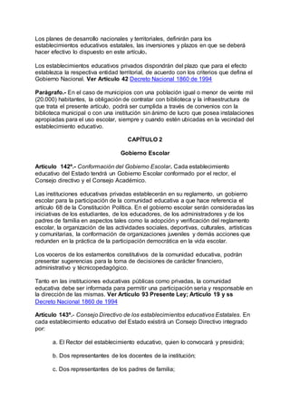 Los planes de desarrollo nacionales y territoriales, definirán para los 
establecimientos educativos estatales, las inversiones y plazos en que se deberá 
hacer efectivo lo dispuesto en este artículo. 
Los establecimientos educativos privados dispondrán del plazo que para el efecto 
establezca la respectiva entidad territorial, de acuerdo con los criterios que defina el 
Gobierno Nacional. Ver Artículo 42 Decreto Nacional 1860 de 1994 
Parágrafo.- En el caso de municipios con una población igual o menor de veinte mil 
(20.000) habitantes, la obligación de contratar con biblioteca y la infraestructura de 
que trata el presente artículo, podrá ser cumplida a través de convenios con la 
biblioteca municipal o con una institución sin ánimo de lucro que posea instalaciones 
apropiadas para el uso escolar, siempre y cuando estén ubicadas en la vecindad del 
establecimiento educativo. 
CAPÍTULO 2 
Gobierno Escolar 
Artículo 142º.- Conformación del Gobierno Escolar. Cada establecimiento 
educativo del Estado tendrá un Gobierno Escolar conformado por el rector, el 
Consejo directivo y el Consejo Académico. 
Las instituciones educativas privadas establecerán en su reglamento, un gobierno 
escolar para la participación de la comunidad educativa a que hace referencia el 
artículo 68 de la Constitución Política. En el gobierno escolar serán consideradas las 
iniciativas de los estudiantes, de los educadores, de los administradores y de los 
padres de familia en aspectos tales como la adopción y verificación del reglamento 
escolar, la organización de las actividades sociales, deportivas, culturales, artísticas 
y comunitarias, la conformación de organizaciones juveniles y demás acciones que 
redunden en la práctica de la participación democrática en la vida escolar. 
Los voceros de los estamentos constitutivos de la comunidad educativa, podrán 
presentar sugerencias para la toma de decisiones de carácter financiero, 
administrativo y técnicopedagógico. 
Tanto en las instituciones educativas públicas como privadas, la comunidad 
educativa debe ser informada para permitir una participación seria y responsable en 
la dirección de las mismas. Ver Artículo 93 Presente Ley; Artículo 19 y ss 
Decreto Nacional 1860 de 1994 
Artículo 143º.- Consejo Directivo de los establecimientos educativos Estatales. En 
cada establecimiento educativo del Estado existirá un Consejo Directivo integrado 
por: 
a. El Rector del establecimiento educativo, quien lo convocará y presidirá; 
b. Dos representantes de los docentes de la institución; 
c. Dos representantes de los padres de familia; 
 
