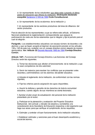d. Un representante de los estudiantes que debe estar cursando el último 
grado de educación que ofrezca la institución; (Subrayado declarado 
exequible Sentencia C 555 de 1994 Corte Constitucional. 
e. Un representante de los ex-alumnos de la institución y 
f. Un representante de los sectores productivos del área de influencia del 
sector productivo. 
Para la elección de los representantes a que se refiere este artículo, el Gobierno 
Nacional establecerá la reglamentación correspondiente que asegure la 
participación de cada uno de los estamentos que lo integran y fije el período para el 
cual se elegirán. 
Parágrafo.- Los establecimientos educativos con escaso número de docentes o de 
alumnos y que se hayan acogido al régimen de asociación previsto en los artículos 
138 y 140 de esta Ley, contarán con un consejo directivo común elegido de manera 
democrática. Ver: Artículo 22 Decreto Nacional 1860 de 1994 Consejo Directivo 
Común. 
Artículo 144º.- Funciones del Consejo Directivo. Las funciones del Consejo 
Directivo serán las siguientes: 
a. Tomar las decisiones que afecten el funcionamiento de la institución y que 
no sean competencia de otra autoridad; 
b. Servir de instancia para resolver los conflictos que se presenten entre 
docentes y administrativos con los alumnos del plantel educativo; 
c) Adoptar el reglamento de la institución, de conformidad con las normas 
vigentes; 
d. Fijar los criterios para la asignación de cupos disponibles; 
e. Asumir la defensa y garantía de los derechos de toda la comunidad 
educativa, cuando alguno de sus miembros se sienta lesionado; 
f. Aprobar el plan anual de actualización del personal de la institución 
presentado por el rector; 
g. Participar en la planeación y evaluación del Proyecto Educativo 
Institucional, del currículo y del plan de estudios y someterlos a la 
consideración de la Secretaría de Educación respectiva o del organismo que 
haga sus veces para que verifique el cumplimiento de los requisitos; 
h. Estimular y controlar el buen funcionamiento de la institución educativa; 
i. Establecer estímulos y sanciones para el buen desempeño académico y 
social del alumno; 
 
