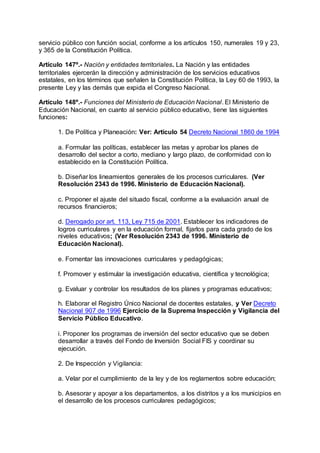 servicio público con función social, conforme a los artículos 150, numerales 19 y 23, 
y 365 de la Constitución Política. 
Artículo 147º.- Nación y entidades territoriales. La Nación y las entidades 
territoriales ejercerán la dirección y administración de los servicios educativos 
estatales, en los términos que señalen la Constitución Política, la Ley 60 de 1993, la 
presente Ley y las demás que expida el Congreso Nacional. 
Artículo 148º.- Funciones del Ministerio de Educación Nacional. El Ministerio de 
Educación Nacional, en cuanto al servicio público educativo, tiene las siguientes 
funciones: 
1. De Política y Planeación: Ver: Artículo 54 Decreto Nacional 1860 de 1994 
a. Formular las políticas, establecer las metas y aprobar los planes de 
desarrollo del sector a corto, mediano y largo plazo, de conformidad con lo 
establecido en la Constitución Política. 
b. Diseñar los lineamientos generales de los procesos curriculares. (Ver 
Resolución 2343 de 1996. Ministerio de Educación Nacional). 
c. Proponer el ajuste del situado fiscal, conforme a la evaluación anual de 
recursos financieros; 
d. Derogado por art. 113, Ley 715 de 2001. Establecer los indicadores de 
logros curriculares y en la educación formal, fijarlos para cada grado de los 
niveles educativos; (Ver Resolución 2343 de 1996. Ministerio de 
Educación Nacional). 
e. Fomentar las innovaciones curriculares y pedagógicas; 
f. Promover y estimular la investigación educativa, científica y tecnológica; 
g. Evaluar y controlar los resultados de los planes y programas educativos; 
h. Elaborar el Registro Único Nacional de docentes estatales, y Ver Decreto 
Nacional 907 de 1996 Ejercicio de la Suprema Inspección y Vigilancia del 
Servicio Público Educativo. 
i. Proponer los programas de inversión del sector educativo que se deben 
desarrollar a través del Fondo de Inversión Social FIS y coordinar su 
ejecución. 
2. De Inspección y Vigilancia: 
a. Velar por el cumplimiento de la ley y de los reglamentos sobre educación; 
b. Asesorar y apoyar a los departamentos, a los distritos y a los municipios en 
el desarrollo de los procesos curriculares pedagógicos; 
 