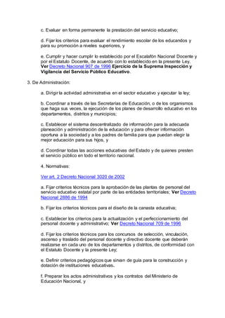 c. Evaluar en forma permanente la prestación del servicio educativo; 
d. Fijar los criterios para evaluar el rendimiento escolar de los educandos y 
para su promoción a niveles superiores, y 
e. Cumplir y hacer cumplir lo establecido por el Escalafón Nacional Docente y 
por el Estatuto Docente, de acuerdo con lo establecido en la presente Ley. 
Ver Decreto Nacional 907 de 1996 Ejercicio de la Suprema Inspección y 
Vigilancia del Servicio Público Educativo. 
3. De Administración: 
a. Dirigir la actividad administrativa en el sector educativo y ejecutar la ley; 
b. Coordinar a través de las Secretarías de Educación, o de los organismos 
que haga sus veces, la ejecución de los planes de desarrollo educativo en los 
departamentos, distritos y municipios; 
c. Establecer el sistema descentralizado de información para la adecuada 
planeación y administración de la educación y para ofrecer información 
oportuna a la sociedad y a los padres de familia para que puedan elegir la 
mejor educación para sus hijos, y 
d. Coordinar todas las acciones educativas del Estado y de quienes presten 
el servicio público en todo el territorio nacional. 
4. Normativas: 
Ver art. 2 Decreto Nacional 3020 de 2002 
a. Fijar criterios técnicos para la aprobación de las plantas de personal del 
servicio educativo estatal por parte de las entidades territoriales; Ver Decreto 
Nacional 2886 de 1994 
b. Fijar los criterios técnicos para el diseño de la canasta educativa; 
c. Establecer los criterios para la actualización y el perfeccionamiento del 
personal docente y administrativo; Ver Decreto Nacional 709 de 1996 
d. Fijar los criterios técnicos para los concursos de selección, vinculación, 
ascenso y traslado del personal docente y directivo docente que deberán 
realizarse en cada uno de los departamentos y distritos, de conformidad con 
el Estatuto Docente y la presente Ley; 
e. Definir criterios pedagógicos que sirvan de guía para la construcción y 
dotación de instituciones educativas. 
f. Preparar los actos administrativos y los contratos del Ministerio de 
Educación Nacional, y 
 