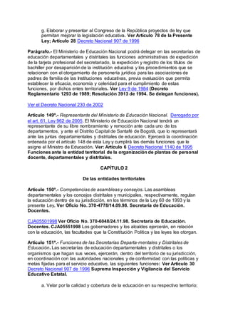g. Elaborar y presentar al Congreso de la República proyectos de ley que 
permitan mejorar la legislación educativa. Ver Artículo 78 de la Presente 
Ley; Artículo 28 Decreto Nacional 907 de 1996 
Parágrafo.- El Ministerio de Educación Nacional podrá delegar en las secretarías de 
educación departamentales y distritales las funciones administrativas de expedición 
de la tarjeta profesional del secretariado, la expedición y registro de los títulos de 
bachiller por desaparición de la institución educativa y los procedimientos que se 
relacionan con el otorgamiento de personería jurídica para las asociaciones de 
padres de familia de las Instituciones educativas, previa evaluación que permita 
establecer la eficacia, economía y celeridad para el cumplimiento de estas 
funciones, por dichos entes territoriales. Ver Ley 9 de 1984 (Decreto 
Reglamentario 1293 de 1989; Resolución 3913 de 1994. Se delegan funciones). 
Ver el Decreto Nacional 230 de 2002 
Artículo 149º.- Representante del Ministerio de Educación Nacional. Derogado por 
el art. 61, Ley 962 de 2005. El Ministerio de Educación Nacional tendrá un 
representante de su libre nombramiento y remoción ante cada uno de los 
departamentos, y ante el Distrito Capital de Santafé de Bogotá, que lo representará 
ante las juntas departamentales y distritales de educación. Ejercerá la coordinación 
ordenada por el artículo 148 de esta Ley y cumplirá las demás funciones que le 
asigne el Ministro de Educación. Ver: Artículo 6 Decreto Nacional 1140 de 1995 
Funciones ante la entidad territorial de la organización de plantas de personal 
docente, departamentales y distritales. 
CAPÍTULO 2 
De las entidades territoriales 
Artículo 150º.- Competencias de asambleas y consejos. Las asambleas 
departamentales y los concejos distritales y municipales, respectivamente, regulan 
la educación dentro de su jurisdicción, en los términos de la Ley 60 de 1993 y la 
presente Ley. Ver Oficio No. 370-4778/14.09.98. Secretaría de Educación. 
Docentes. 
CJA05501998 Ver Oficio No. 370-6048/24.11.98. Secretaría de Educación. 
Docentes. CJA05551998 Los gobernadores y los alcaldes ejercerán, en relación 
con la educación, las facultades que la Constitución Política y las leyes les otorgan. 
Artículo 151º.- Funciones de las Secretarías Departa-mentales y Distritales de 
Educación. Las secretarías de educación departamentales y distritales o los 
organismos que hagan sus veces, ejercerán, dentro del territorio de su jurisdicción, 
en coordinación con las autoridades nacionales y de conformidad con las políticas y 
metas fijadas para el servicio educativo, las siguientes funciones: Ver Artículo 30 
Decreto Nacional 907 de 1996 Suprema Inspección y Vigilancia del Servicio 
Educativo Estatal. 
a. Velar por la calidad y cobertura de la educación en su respectivo territorio; 
 