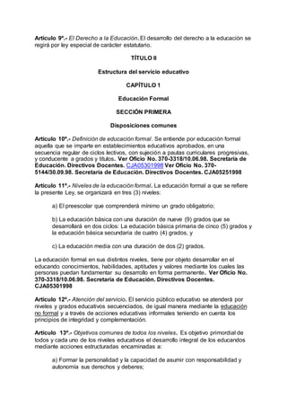 Artículo 9º.- El Derecho a la Educación. El desarrollo del derecho a la educación se 
regirá por ley especial de carácter estatutario. 
TÍTULO II 
Estructura del servicio educativo 
CAPÍTULO 1 
Educación Formal 
SECCIÓN PRIMERA 
Disposiciones comunes 
Artículo 10º.- Definición de educación formal. Se entiende por educación formal 
aquella que se imparte en establecimientos educativos aprobados, en una 
secuencia regular de ciclos lectivos, con sujeción a pautas curriculares progresivas, 
y conducente a grados y títulos. Ver Oficio No. 370-3318/10.06.98. Secretaría de 
Educación. Directivos Docentes. CJA05301998 Ver Oficio No. 370- 
5144/30.09.98. Secretaría de Educación. Directivos Docentes. CJA05251998 
Artículo 11º.- Niveles de la educación formal. La educación formal a que se refiere 
la presente Ley, se organizará en tres (3) niveles: 
a) El preescolar que comprenderá mínimo un grado obligatorio; 
b) La educación básica con una duración de nueve (9) grados que se 
desarrollará en dos ciclos: La educación básica primaria de cinco (5) grados y 
la educación básica secundaria de cuatro (4) grados, y 
c) La educación media con una duración de dos (2) grados. 
La educación formal en sus distintos niveles, tiene por objeto desarrollar en el 
educando conocimientos, habilidades, aptitudes y valores mediante los cuales las 
personas puedan fundamentar su desarrollo en forma permanente. Ver Oficio No. 
370-3318/10.06.98. Secretaría de Educación. Directivos Docentes. 
CJA05301998 
Artículo 12º.- Atención del servicio. El servicio público educativo se atenderá por 
niveles y grados educativos secuenciados, de igual manera mediante la educación 
no formal y a través de acciones educativas informales teniendo en cuenta los 
principios de integridad y complementación. 
Artículo 13º.- Objetivos comunes de todos los niveles. Es objetivo primordial de 
todos y cada uno de los niveles educativos el desarrollo integral de los educandos 
mediante acciones estructuradas encaminadas a: 
a) Formar la personalidad y la capacidad de asumir con responsabilidad y 
autonomía sus derechos y deberes; 
 