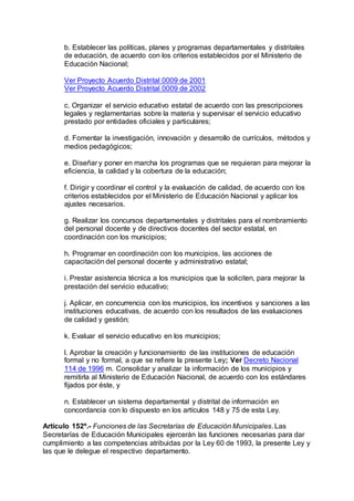 b. Establecer las políticas, planes y programas departamentales y distritales 
de educación, de acuerdo con los criterios establecidos por el Ministerio de 
Educación Nacional; 
Ver Proyecto Acuerdo Distrital 0009 de 2001 
Ver Proyecto Acuerdo Distrital 0009 de 2002 
c. Organizar el servicio educativo estatal de acuerdo con las prescripciones 
legales y reglamentarias sobre la materia y supervisar el servicio educativo 
prestado por entidades oficiales y particulares; 
d. Fomentar la investigación, innovación y desarrollo de currículos, métodos y 
medios pedagógicos; 
e. Diseñar y poner en marcha los programas que se requieran para mejorar la 
eficiencia, la calidad y la cobertura de la educación; 
f. Dirigir y coordinar el control y la evaluación de calidad, de acuerdo con los 
criterios establecidos por el Ministerio de Educación Nacional y aplicar los 
ajustes necesarios. 
g. Realizar los concursos departamentales y distritales para el nombramiento 
del personal docente y de directivos docentes del sector estatal, en 
coordinación con los municipios; 
h. Programar en coordinación con los municipios, las acciones de 
capacitación del personal docente y administrativo estatal; 
i. Prestar asistencia técnica a los municipios que la soliciten, para mejorar la 
prestación del servicio educativo; 
j. Aplicar, en concurrencia con los municipios, los incentivos y sanciones a las 
instituciones educativas, de acuerdo con los resultados de las evaluaciones 
de calidad y gestión; 
k. Evaluar el servicio educativo en los municipios; 
l. Aprobar la creación y funcionamiento de las instituciones de educación 
formal y no formal, a que se refiere la presente Ley; Ver Decreto Nacional 
114 de 1996 m. Consolidar y analizar la información de los municipios y 
remitirla al Ministerio de Educación Nacional, de acuerdo con los estándares 
fijados por éste, y 
n. Establecer un sistema departamental y distrital de información en 
concordancia con lo dispuesto en los artículos 148 y 75 de esta Ley. 
Artículo 152º.- Funciones de las Secretarías de Educación Municipales. Las 
Secretarías de Educación Municipales ejercerán las funciones necesarias para dar 
cumplimiento a las competencias atribuidas por la Ley 60 de 1993, la presente Ley y 
las que le delegue el respectivo departamento. 
 