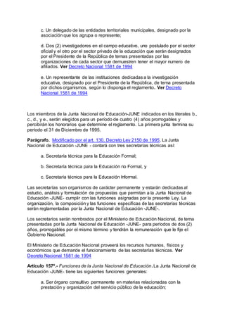 c. Un delegado de las entidades territoriales municipales, designado por la 
asociación que los agrupa o represente; 
d. Dos (2) investigadores en el campo educativo, uno postulado por el sector 
oficial y el otro por el sector privado de la educación que serán designados 
por el Presidente de la República de ternas presentadas por las 
organizaciones de cada sector que demuestren tener el mayor numero de 
afiliados. Ver Decreto Nacional 1581 de 1994 
e. Un representante de las instituciones dedicadas a la investigación 
educativa, designado por el Presidente de la República, de terna presentada 
por dichos organismos, según lo disponga el reglamento. Ver Decreto 
Nacional 1581 de 1994 
Los miembros de la Junta Nacional de Educación-JUNE indicados en los literales b., 
c., d., y e., serán elegidos para un período de cuatro (4) años prorrogables y 
percibirán los honorarios que determine el reglamento. La primera junta termina su 
período el 31 de Diciembre de 1995. 
Parágrafo. Modificado por el art. 130, Decreto Ley 2150 de 1995. La Junta 
Nacional de Educación -JUNE - contará con tres secretarías técnicas así: 
a. Secretaría técnica para la Educación Formal; 
b. Secretaría técnica para la Educación no Formal, y 
c. Secretaría técnica para la Educación Informal. 
Las secretarías son organismos de carácter permanente y estarán dedicadas al 
estudio, análisis y formulación de propuestas que permitan a la Junta Nacional de 
Educación -JUNE- cumplir con las funciones asignadas por la presente Ley. La 
organización, la composición y las funciones específicas de las secretarías técnicas 
serán reglamentadas por la Junta Nacional de Educación -JUNE-. 
Los secretarios serán nombrados por el Ministerio de Educación Nacional, de terna 
presentadas por la Junta Nacional de Educación -JUNE- para períodos de dos (2) 
años, prorrogables por el mismo término y tendrán la remuneración que le fije el 
Gobierno Nacional. 
El Ministerio de Educación Nacional proveerá los recursos humanos, físicos y 
económicos que demande el funcionamiento de las secretarías técnicas. Ver 
Decreto Nacional 1581 de 1994 
Artículo 157º.- Funciones de la Junta Nacional de Educación. La Junta Nacional de 
Educación -JUNE- tiene las siguientes funciones generales: 
a. Ser órgano consultivo permanente en materias relacionadas con la 
prestación y organización del servicio público de la educación; 
 