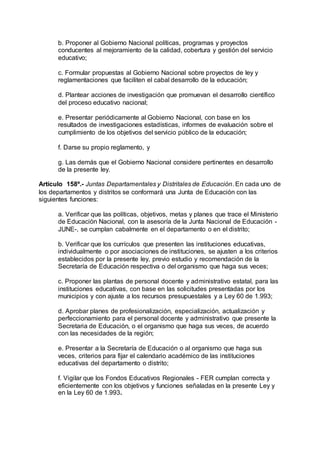 b. Proponer al Gobierno Nacional políticas, programas y proyectos 
conducentes al mejoramiento de la calidad, cobertura y gestión del servicio 
educativo; 
c. Formular propuestas al Gobierno Nacional sobre proyectos de ley y 
reglamentaciones que faciliten el cabal desarrollo de la educación; 
d. Plantear acciones de investigación que promuevan el desarrollo científico 
del proceso educativo nacional; 
e. Presentar periódicamente al Gobierno Nacional, con base en los 
resultados de investigaciones estadísticas, informes de evaluación sobre el 
cumplimiento de los objetivos del servicio público de la educación; 
f. Darse su propio reglamento, y 
g. Las demás que el Gobierno Nacional considere pertinentes en desarrollo 
de la presente ley. 
Artículo 158º.- Juntas Departamentales y Distritales de Educación. En cada uno de 
los departamentos y distritos se conformará una Junta de Educación con las 
siguientes funciones: 
a. Verificar que las políticas, objetivos, metas y planes que trace el Ministerio 
de Educación Nacional, con la asesoría de la Junta Nacional de Educación - 
JUNE-, se cumplan cabalmente en el departamento o en el distrito; 
b. Verificar que los currículos que presenten las instituciones educativas, 
individualmente o por asociaciones de instituciones, se ajusten a los criterios 
establecidos por la presente ley, previo estudio y recomendación de la 
Secretaría de Educación respectiva o del organismo que haga sus veces; 
c. Proponer las plantas de personal docente y administrativo estatal, para las 
instituciones educativas, con base en las solicitudes presentadas por los 
municipios y con ajuste a los recursos presupuestales y a Ley 60 de 1.993; 
d. Aprobar planes de profesionalización, especialización, actualización y 
perfeccionamiento para el personal docente y administrativo que presente la 
Secretaria de Educación, o el organismo que haga sus veces, de acuerdo 
con las necesidades de la región; 
e. Presentar a la Secretaría de Educación o al organismo que haga sus 
veces, criterios para fijar el calendario académico de las instituciones 
educativas del departamento o distrito; 
f. Vigilar que los Fondos Educativos Regionales - FER cumplan correcta y 
eficientemente con los objetivos y funciones señaladas en la presente Ley y 
en la Ley 60 de 1.993. 
 