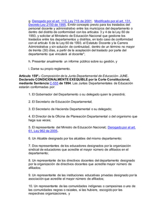 g. Derogado por el art. 113, Ley 715 de 2001. Modificado por el art. 131, 
Decreto Ley 2150 de 1995. Emitir concepto previo para los traslados del 
personal docente y administrativo entre los municipios del departamento o 
dentro del distrito de conformidad con los artículos 3 y 4 de la Ley 60 de 
1993, y solicitar al Ministerio de Educación Nacional que gestione los 
traslados entre los departamentos y distritos, en todo caso de conformidad 
con el artículo 6 de la Ley 60 de 1993. el Estatuto Docente y la Carrera 
Administrativa y sin solución de continuidad, dentro de un término no mayor 
de treinta (30) días, a partir de la aceptación del traslado por parte del 
departamento que vinculará al docente"; 
h. Presentar anualmente un informe público sobre su gestión, y 
i. Darse su propio reglamento. 
Artículo 159º.- Composición de la Junta Departamental de Educación- JUNE. 
Declarado CONDICIONALMENTE EXEQUIBLE por la Corte Constitucional, 
mediante Sentencia C-555 de 1994. Las Juntas Departamentales de Educación 
estarán conformadas por: 
1. El Gobernador del Departamento o su delegado quien la presidirá; 
2. El Secretario de Educación Departamental; 
3. El Secretario de Hacienda Departamental o su delegado; 
4. El Director de la Oficina de Planeación Departamental o del organismo que 
haga sus veces; 
5. El representante del Ministro de Educación Nacional; Derogado por el art. 
61, Ley 962 de 2005. 
6. Un Alcalde designado por los alcaldes del mismo departamento; 
7. Dos representantes de los educadores designados por la organización 
sindical de educadores que acredite el mayor número de afiliados en el 
departamento; 
8. Un representante de los directivos docentes del departamento designado 
por la organización de directivos docentes que acredite mayor número de 
afiliados; 
9. Un representante de las instituciones educativas privadas designado por la 
asociación que acredite el mayor número de afiliados; 
10. Un representante de las comunidades indígenas o campesinas o uno de 
las comunidades negras o raizales, si las hubiere, escogido por las 
respectivas organizaciones, y 
 